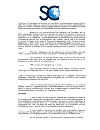 Introduction Fee calculated in accordance with
of the Remuneration taking into account the market rate level of
position in which the Candidate has been Engaged and with regard
to the Consultancy by the Client and/or comparable positions in the market generally.
1 1 Where prior to the commencement of the Enga
Client agree that the Engagement will be on the basis of a fixed term of less than 12 months, the
Introduction Fee will apply pro
fixed term or (b) re-Engages the Candidate within calendar months from the date of termination of
the agreed period of the fixed term Engagement, then the Client shall be liable to pay a further
Introduction Fee based on the additional Remuneration applicable for (a) the extended per
Engagement or (b) the period of the second and any subsequent Engagement, subject to the
Client not being liable to pay a greater sum in Introduction Fees than the Client would have been
liable for under the attached fee structure
more.
1 16 The Client’s obligations under this
without any right of the Client to invoke set
1 17 The Introduction Fee shall be payable within 14 days of the date of the
Consultancy’s invoice which shall be rendered once the Candidate accepts the offer of the
Engagement, whether such offer is conditional or not.
1 18 VAT is charged at the standard rate on
1 1 The Consultancy
unpaid by the due date at the rate of 8% per annum above the base
If, after an offer of Engagement has been made to the Candidate, the Cli
to withdraw it prior to the Candidate accepting the Engagement, the Client shall be liable to pay the
Consultancy a Cancellation Fee of
1 2 In the event that any
dealings accepts an Engagement with the Client while employed by the
months of leaving the Consultancy
Consultancy calculated in accordance with
REFUNDS
1 21 If, after an offer has been made and accepted, the Engagement (a) does not
commence because the Candidate withdraws their acceptance; or (b) once it has commenced, is
terminated by either the Candidate or the Client (except in circumstances where the Candi
made redundant) before the expiry of 4 weeks from the date of commencement of the
Engagement; then The Consultancy
accompanying Scale of Refunds set out in the Schedule attached to these Terms
1 22 In order to qualify for the refund then the Client must comply with the provisions
and must notify the Consultancy
commencement of the Engagement within 7 days of its termination or non
1 23 For this purposes
Introduction Fee calculated in accordance with attached fee structure based on its determination
of the Remuneration taking into account the market rate level of remuneration applicable for the
position in which the Candidate has been Engaged and with regards to any information supplied
by the Client and/or comparable positions in the market generally.
Where prior to the commencement of the Engagement, the Consultancy
Client agree that the Engagement will be on the basis of a fixed term of less than 12 months, the
Introduction Fee will apply pro-rata. If the Client (a) extends the Engagement beyond the initial
the Candidate within calendar months from the date of termination of
the agreed period of the fixed term Engagement, then the Client shall be liable to pay a further
Introduction Fee based on the additional Remuneration applicable for (a) the extended per
Engagement or (b) the period of the second and any subsequent Engagement, subject to the
Client not being liable to pay a greater sum in Introduction Fees than the Client would have been
the attached fee structure had the Candidate first been Engaged for 12 months or
The Client’s obligations under this attached fee structure shall be performed
without any right of the Client to invoke set-off, deductions, withholdings or other similar rights.
The Introduction Fee shall be payable within 14 days of the date of the
’s invoice which shall be rendered once the Candidate accepts the offer of the
Engagement, whether such offer is conditional or not.
VAT is charged at the standard rate on all fees.
Consultancy reserves the right to charge interest on invoiced amounts
unpaid by the due date at the rate of 8% per annum above the base Maltese base interest
If, after an offer of Engagement has been made to the Candidate, the Client decides for any reason
to withdraw it prior to the Candidate accepting the Engagement, the Client shall be liable to pay the
a Cancellation Fee of € 500:00.
In the event that any Consultancy staff with whom the Client has had personal
dealings accepts an Engagement with the Client while employed by the Consultancy
Consultancy, the Client shall be liable to pay an Introduction Fee to the
in accordance with the attached fee structure.
If, after an offer has been made and accepted, the Engagement (a) does not
commence because the Candidate withdraws their acceptance; or (b) once it has commenced, is
terminated by either the Candidate or the Client (except in circumstances where the Candi
made redundant) before the expiry of 4 weeks from the date of commencement of the
Consultancy will refund the Introduction Fee in accordance with the
accompanying Scale of Refunds set out in the Schedule attached to these Terms.
In order to qualify for the refund then the Client must comply with the provisions
Consultancy in writing of the termination of the Engagement or the non
commencement of the Engagement within 7 days of its termination or non-commence
purposes, the date of termination of the Engagement shall be the date
based on its determination
remuneration applicable for the
to any information supplied
by the Client and/or comparable positions in the market generally.
Consultancy and the
Client agree that the Engagement will be on the basis of a fixed term of less than 12 months, the
rata. If the Client (a) extends the Engagement beyond the initial
the Candidate within calendar months from the date of termination of
the agreed period of the fixed term Engagement, then the Client shall be liable to pay a further
Introduction Fee based on the additional Remuneration applicable for (a) the extended period of
Engagement or (b) the period of the second and any subsequent Engagement, subject to the
Client not being liable to pay a greater sum in Introduction Fees than the Client would have been
first been Engaged for 12 months or
shall be performed
off, deductions, withholdings or other similar rights.
The Introduction Fee shall be payable within 14 days of the date of the
’s invoice which shall be rendered once the Candidate accepts the offer of the
reserves the right to charge interest on invoiced amounts
interest rate.
ent decides for any reason
to withdraw it prior to the Candidate accepting the Engagement, the Client shall be liable to pay the
staff with whom the Client has had personal
Consultancy or within 3
, the Client shall be liable to pay an Introduction Fee to the
If, after an offer has been made and accepted, the Engagement (a) does not
commence because the Candidate withdraws their acceptance; or (b) once it has commenced, is
terminated by either the Candidate or the Client (except in circumstances where the Candidate is
made redundant) before the expiry of 4 weeks from the date of commencement of the
will refund the Introduction Fee in accordance with the
In order to qualify for the refund then the Client must comply with the provisions
in writing of the termination of the Engagement or the non-
commencement.
the date of termination of the Engagement shall be the date
 