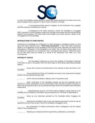 on which the Candidate ceases working or would have ceased working for the Client, but for any
period of garden leave or payment in lieu of notice, whichever is the lat
1 24 In circumstances where clause 3.
and there shall be no entitlement to a refund.
1 2 If subsequent to the Client receiving a refund
within a period of 6 months calendar months from the date of termination then the refund shall be
repaid to the Consultancy. The Client shall not be entitled to any further refunds in relation t
re-engagement of this Candidate.
INTRODUCTIONS TO THIRD PARTIES
Introductions of Candidates are confidential. If a Client discloses a Candidate’s details to a third
party, that will be deemed to be a
results in an Engagement of the Candidate
Consultancy’s Introduction of the Candidate to the Client, then the Client will be liable to the
Consultancy for payment of an Introduction Fee in accordance with clause 3. Neither the Client
nor the third party shall be entitled to a refund of the Introduction Fee under
circumstances.
SUITABILITY CHECKS
1 26 The Consultancy
to the Client to work in the position which the Client seeks to fill by taking reasonably practicable
steps to
1 26 1 ensure that it would not be detrimental to the interests of either the Client or
Candidate;
1 26 2 ensure that both the Client and Candidate are aware of any requirements imposed
by law or by any professional body; [and]
1 26 3 confirm that the Candidate is willing to work in the position [and]
1 26 4 obtain confirmation of the Candidate’s identity
experience, training, qualifications and any authorisation which the Client considers necessary or
which may be required by law or by any professional body (where the candidate enters temporary
employment).
1 27 Notwithstanding clause 6.1 the Client shall be obliged to satisfy itself as to the
suitability of the Candidate for the position they are seeking to fill. The Client is responsible for:
1 27 1 taking up any references provided by the Candidate before Engaging t
Candidate;
1 27 2 checking the Candidate’s right to work and obtaining permission to work as may be
required by the law of the country in which the Candidate is Engaged to work;
1 27 3 the arrangement of medical examinations and/or investigations into the medical
history of any Candidate; and
1 27 4 Satisfying any medical and other requirements, qualifications or permission
on which the Candidate ceases working or would have ceased working for the Client, but for any
period of garden leave or payment in lieu of notice, whichever is the later.
In circumstances where clause 3.3 applies, the full Introduction Fee is payable
and there shall be no entitlement to a refund.
If subsequent to the Client receiving a refund, the Candidate is re
within a period of 6 months calendar months from the date of termination then the refund shall be
. The Client shall not be entitled to any further refunds in relation t
ngagement of this Candidate.
TO THIRD PARTIES
Introductions of Candidates are confidential. If a Client discloses a Candidate’s details to a third
party, that will be deemed to be a “Third Party Introduction”. If that Third Party Introduction
results in an Engagement of the Candidate by the third party within [see Note 16] months of the
’s Introduction of the Candidate to the Client, then the Client will be liable to the
for payment of an Introduction Fee in accordance with clause 3. Neither the Client
hird party shall be entitled to a refund of the Introduction Fee under
Consultancy endeavours to ensure the suitability of Candidates Introduced
to the Client to work in the position which the Client seeks to fill by taking reasonably practicable
ensure that it would not be detrimental to the interests of either the Client or
ensure that both the Client and Candidate are aware of any requirements imposed
by law or by any professional body; [and]
confirm that the Candidate is willing to work in the position [and]
obtain confirmation of the Candidate’s identity; and that the Candidate has the
experience, training, qualifications and any authorisation which the Client considers necessary or
which may be required by law or by any professional body (where the candidate enters temporary
Notwithstanding clause 6.1 the Client shall be obliged to satisfy itself as to the
suitability of the Candidate for the position they are seeking to fill. The Client is responsible for:
taking up any references provided by the Candidate before Engaging t
checking the Candidate’s right to work and obtaining permission to work as may be
required by the law of the country in which the Candidate is Engaged to work;
the arrangement of medical examinations and/or investigations into the medical
any medical and other requirements, qualifications or permission
on which the Candidate ceases working or would have ceased working for the Client, but for any
applies, the full Introduction Fee is payable
, the Candidate is re-engaged
within a period of 6 months calendar months from the date of termination then the refund shall be
. The Client shall not be entitled to any further refunds in relation to the
Introductions of Candidates are confidential. If a Client discloses a Candidate’s details to a third
. If that Third Party Introduction
] months of the
’s Introduction of the Candidate to the Client, then the Client will be liable to the
for payment of an Introduction Fee in accordance with clause 3. Neither the Client
hird party shall be entitled to a refund of the Introduction Fee under 3.3 in any
endeavours to ensure the suitability of Candidates Introduced
to the Client to work in the position which the Client seeks to fill by taking reasonably practicable
ensure that it would not be detrimental to the interests of either the Client or the
ensure that both the Client and Candidate are aware of any requirements imposed
; and that the Candidate has the
experience, training, qualifications and any authorisation which the Client considers necessary or
which may be required by law or by any professional body (where the candidate enters temporary
Notwithstanding clause 6.1 the Client shall be obliged to satisfy itself as to the
suitability of the Candidate for the position they are seeking to fill. The Client is responsible for:
taking up any references provided by the Candidate before Engaging the
checking the Candidate’s right to work and obtaining permission to work as may be
the arrangement of medical examinations and/or investigations into the medical
any medical and other requirements, qualifications or permission
 