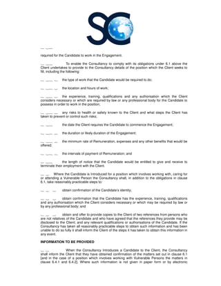 1 27
required for the Candidate to work in the Engagement.
1 28 To enable the
Client undertakes to provide to the
fill, including the following:
1 28 1 the type of work that the Candidate would be required to do;
1 28 2 the location and hours of work;
1 28 3 the experience, training, qualifications and any authorisation which the Client
considers necessary or which are required by law or any professional body for the Candidate to
possess in order to work in the position;
1 28 4 any risks to health or safety known
taken to prevent or control such risks;
1 28 the date the Client requires the Candidate to commence the Engagement;
1 28 6 the duration or likely duration of the Engagement;
1 28 7 the minimum rate of Remuneration, expenses an
offered;
1 28 8 the intervals of payment of Remuneration; and
1 28 the length of notice that the Candidate would be entitled to give and receive to
terminate their employment with the Client.
1 2 Where the Candidate is Introduced for a position which involves working with, caring for
or attending a Vulnerable Person the
6.1, take reasonably practicable steps to:
1 2 1 obtain confirmation of the
1 2 2 obtain confirmation that the Candidate has the experience, training, qualifications
and any authorisation which the Client considers necessary or which may be required by law or
by any professional body; and
1 2 3 obtain and offer to pr
are not relatives of the Candidate and who have agreed that the references they provide may be
disclosed to the Client; and any relevant qualifications or authorisations of the Candidate. If the
Consultancy has taken all reasonably practicable steps to obtain such information and has been
unable to do so fully it shall inform the Client of the steps it has taken to obtain this information in
any event.
INFORMATION TO BE PROVIDED
1 3 When the Consultancy
shall inform the Client that they have obtained confirmation of the matters set out in clause 6.1
[and in the case of a position which involves working with Vulnerable Persons the matters in
clause 6.4.1 and 6.4.2]. Where such information is not given in paper form or by electronic
required for the Candidate to work in the Engagement.
To enable the Consultancy to comply with its obligations under 6.1 above the
rtakes to provide to the Consultancy details of the position which the Client seeks to
the type of work that the Candidate would be required to do;
the location and hours of work;
the experience, training, qualifications and any authorisation which the Client
considers necessary or which are required by law or any professional body for the Candidate to
possess in order to work in the position;
any risks to health or safety known to the Client and what steps the Client has
taken to prevent or control such risks;
the date the Client requires the Candidate to commence the Engagement;
the duration or likely duration of the Engagement;
the minimum rate of Remuneration, expenses and any other benefits that would be
the intervals of payment of Remuneration; and
the length of notice that the Candidate would be entitled to give and receive to
terminate their employment with the Client.
Where the Candidate is Introduced for a position which involves working with, caring for
or attending a Vulnerable Person the Consultancy shall, in addition to the obligations in clause
6.1, take reasonably practicable steps to:
obtain confirmation of the Candidate’s identity;
obtain confirmation that the Candidate has the experience, training, qualifications
and any authorisation which the Client considers necessary or which may be required by law or
obtain and offer to provide copies to the Client of two references from persons who
are not relatives of the Candidate and who have agreed that the references they provide may be
disclosed to the Client; and any relevant qualifications or authorisations of the Candidate. If the
has taken all reasonably practicable steps to obtain such information and has been
unable to do so fully it shall inform the Client of the steps it has taken to obtain this information in
INFORMATION TO BE PROVIDED
Consultancy Introduces a Candidate to the Client, the
shall inform the Client that they have obtained confirmation of the matters set out in clause 6.1
[and in the case of a position which involves working with Vulnerable Persons the matters in
clause 6.4.1 and 6.4.2]. Where such information is not given in paper form or by electronic
to comply with its obligations under 6.1 above the
details of the position which the Client seeks to
the experience, training, qualifications and any authorisation which the Client
considers necessary or which are required by law or any professional body for the Candidate to
to the Client and what steps the Client has
the date the Client requires the Candidate to commence the Engagement;
d any other benefits that would be
the length of notice that the Candidate would be entitled to give and receive to
Where the Candidate is Introduced for a position which involves working with, caring for
shall, in addition to the obligations in clause
obtain confirmation that the Candidate has the experience, training, qualifications
and any authorisation which the Client considers necessary or which may be required by law or
ovide copies to the Client of two references from persons who
are not relatives of the Candidate and who have agreed that the references they provide may be
disclosed to the Client; and any relevant qualifications or authorisations of the Candidate. If the
has taken all reasonably practicable steps to obtain such information and has been
unable to do so fully it shall inform the Client of the steps it has taken to obtain this information in
the Consultancy
shall inform the Client that they have obtained confirmation of the matters set out in clause 6.1
[and in the case of a position which involves working with Vulnerable Persons the matters in
clause 6.4.1 and 6.4.2]. Where such information is not given in paper form or by electronic
 