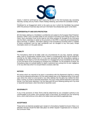 means, it shall be confirmed by such means by the end of the third business day (excluding
Saturday, Sunday and any Public or Bank Holiday) following,
1 31
Introduced for an Engagement which is the same as one in which the Candidate has worked
within the previous 5 business days and such information has already been given to the Client.
CONFIDENTIALITY AND DATA PROTECTION
All information relating to a Candidate is confidential and subject to the
Directive (“DPD”) and is provided solely for the purpose of providing work
Client. Such information must not be used for any other p
and the Client undertakes to abide by the provisions of the DP
data at all times. In addition, information relating to the
of being confidential must be kept confidential and not divulged to any third party, except
information which is in the public domain.
LIABILITY
The Consultancy shall not be liable under any circumstances for any loss, expense, damage,
delay, costs or compensation (whether
incurred by the Client arising from or in any way connected with the
Candidate for the Client or from the Introduction to or Engagement of any Candidate by the Client
or from the failure of the Consultancy
Consultancy does not exclude liability for death or personal injury arising from its own negligence
or for any other loss which it is not permitted to exclude unde
NOTICES
All notices which are required to be given in accordance with this Agreement shall be in writing
and may be delivered personally or by first class prepaid post to the registered office of the party
upon whom the notice is to be served or
party in writing, by email or facsimile transmission. Any such notice shall be deemed to have been
served: if by hand when delivered, if by first class post 48 hours following posting and if by email
or facsimile transmission, when that email or facsimile is sent.
SEVERABILITY
If any of the provisions of these Terms shall be determined by any competent authority to be
unenforceable to any extent, such provision shall, to that extent, be severed from the remaining
terms, which shall continue to be valid to the fullest extent perm
ACCEPTANCE
These terms are deemed accepted upon receipt of a Consultancy headed Curriculum Vitae or an
attended interview should the latter take place via written request if organised prior to receipt of
the Curriculum Vitae.
it shall be confirmed by such means by the end of the third business day (excluding
Saturday, Sunday and any Public or Bank Holiday) following, save where the Candidate is being
Introduced for an Engagement which is the same as one in which the Candidate has worked
within the previous 5 business days and such information has already been given to the Client.
CONFIDENTIALITY AND DATA PROTECTION
All information relating to a Candidate is confidential and subject to the European Data Protection
”) and is provided solely for the purpose of providing work-finding services to the
Client. Such information must not be used for any other purpose nor divulged to any third party
and the Client undertakes to abide by the provisions of the DPD in receiving and processing the
information relating to the Consultancy’s business which is capable
must be kept confidential and not divulged to any third party, except
information which is in the public domain.
shall not be liable under any circumstances for any loss, expense, damage,
delay, costs or compensation (whether direct, indirect or consequential) which may be suffered or
incurred by the Client arising from or in any way connected with the Consultancy
Candidate for the Client or from the Introduction to or Engagement of any Candidate by the Client
Consultancy to introduce any Candidate. For the avoidance of doubt, the
does not exclude liability for death or personal injury arising from its own negligence
or for any other loss which it is not permitted to exclude under law.
All notices which are required to be given in accordance with this Agreement shall be in writing
and may be delivered personally or by first class prepaid post to the registered office of the party
upon whom the notice is to be served or any other address that the party has notified the other
party in writing, by email or facsimile transmission. Any such notice shall be deemed to have been
served: if by hand when delivered, if by first class post 48 hours following posting and if by email
or facsimile transmission, when that email or facsimile is sent.
If any of the provisions of these Terms shall be determined by any competent authority to be
unenforceable to any extent, such provision shall, to that extent, be severed from the remaining
terms, which shall continue to be valid to the fullest extent permitted by applicable laws.
These terms are deemed accepted upon receipt of a Consultancy headed Curriculum Vitae or an
attended interview should the latter take place via written request if organised prior to receipt of
it shall be confirmed by such means by the end of the third business day (excluding
he Candidate is being
Introduced for an Engagement which is the same as one in which the Candidate has worked
within the previous 5 business days and such information has already been given to the Client.
Data Protection
finding services to the
urpose nor divulged to any third party
in receiving and processing the
’s business which is capable
must be kept confidential and not divulged to any third party, except
shall not be liable under any circumstances for any loss, expense, damage,
direct, indirect or consequential) which may be suffered or
Consultancy seeking a
Candidate for the Client or from the Introduction to or Engagement of any Candidate by the Client
to introduce any Candidate. For the avoidance of doubt, the
does not exclude liability for death or personal injury arising from its own negligence
All notices which are required to be given in accordance with this Agreement shall be in writing
and may be delivered personally or by first class prepaid post to the registered office of the party
any other address that the party has notified the other
party in writing, by email or facsimile transmission. Any such notice shall be deemed to have been
served: if by hand when delivered, if by first class post 48 hours following posting and if by email
If any of the provisions of these Terms shall be determined by any competent authority to be
unenforceable to any extent, such provision shall, to that extent, be severed from the remaining
itted by applicable laws.
These terms are deemed accepted upon receipt of a Consultancy headed Curriculum Vitae or an
attended interview should the latter take place via written request if organised prior to receipt of
 