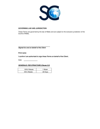 GOVERNING LAW AND JURISDICTION
These Terms are governed by the law of
Courts of Malta.
_____________________________________
Signed for and on behalf of the Client
Print name
I confirm I am authorised to sign these Terms on behalf of the Client.
Date ________________
SCHEDULE: FEE STRUCTURE (Clause 3.3)
100% Rebate
50% Rebate
GOVERNING LAW AND JURISDICTION
These Terms are governed by the law of Malta and are subject to the exclusive jurisdiction of the
_____________________________________
Signed for and on behalf of the Client
I confirm I am authorised to sign these Terms on behalf of the Client.
SCHEDULE: FEE STRUCTURE (Clause 3.3)
1 Week
28 Days
and are subject to the exclusive jurisdiction of the
 