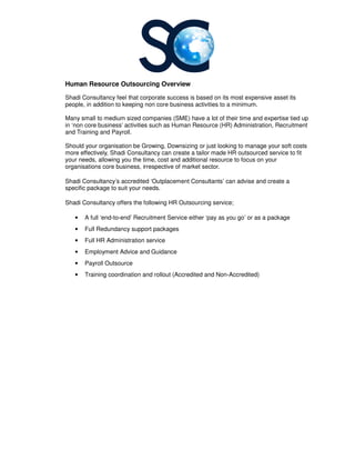 Human Resource Outsourcing
Shadi Consultancy feel that
people, in addition to keeping non core business activities to a minimum.
Many small to medium sized com
in ‘non core business’ activitie
and Training and Payroll.
Should your organisation be Growing, Downsizing or just looking to manage your soft costs
more effectively, Shadi Consultancy can create a tailor made HR outsourced
your needs, allowing you the time, cost and additional resource to focus on your
organisations core business, irrespective of market sector.
Shadi Consultancy’s accredited
specific package to suit your needs.
Shadi Consultancy offers the following HR Outsourcing service;
• A full ‘end-to-end’ Recruitment Service either ‘pay as you go’ or as a package
• Full Redundancy support packages
• Full HR Administration service
• Employment Advice and Guidance
• Payroll Outsource
• Training coordination and rollout (Accredited and Non
Human Resource Outsourcing Overview
that corporate success is based on its most expensive asset its
people, in addition to keeping non core business activities to a minimum.
Many small to medium sized companies (SME) have a lot of their time and expertise tied up
activities such as Human Resource (HR) Administration, Recruitment
Should your organisation be Growing, Downsizing or just looking to manage your soft costs
more effectively, Shadi Consultancy can create a tailor made HR outsourced
your needs, allowing you the time, cost and additional resource to focus on your
organisations core business, irrespective of market sector.
accredited ‘Outplacement Consultants’ can advise and create a
to suit your needs.
Shadi Consultancy offers the following HR Outsourcing service;
end’ Recruitment Service either ‘pay as you go’ or as a package
Full Redundancy support packages
Full HR Administration service
Employment Advice and Guidance
Training coordination and rollout (Accredited and Non-Accredited)
is based on its most expensive asset its
time and expertise tied up
s such as Human Resource (HR) Administration, Recruitment
Should your organisation be Growing, Downsizing or just looking to manage your soft costs
more effectively, Shadi Consultancy can create a tailor made HR outsourced service to fit
your needs, allowing you the time, cost and additional resource to focus on your
advise and create a
end’ Recruitment Service either ‘pay as you go’ or as a package
 