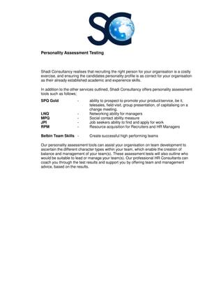 Personality Assessment Testing
Shadi Consultancy realises that recruiting the right person for your organisation is a costly
exercise, and ensuring the candidates personality profile is as correct for your organisation
as their already established academic and experience skills.
In addition to the other services outlined
tools such as follows;
SPQ Gold -
LNQ -
MPQ -
JPI -
RPM -
Belbin Team Skills -
Our personality assessment tools can
ascertain the different character types
balance and management of
would be suitable to lead or manage your team(s).
coach you through the test results and support you by offering team and management
advice, based on the results.
Personality Assessment Testing
realises that recruiting the right person for your organisation is a costly
exercise, and ensuring the candidates personality profile is as correct for your organisation
as their already established academic and experience skills.
services outlined, Shadi Consultancy offers personality assessment
ability to prospect to promote your product/service
telesales, field visit, group presentation, of capitalising on a
change meeting.
Networking ability for managers
Social contact ability measure
Job seekers ability to find and apply for work
Resource acquisition for Recruiters and HR M
Create successful high performing teams
Our personality assessment tools can assist your organisation on team development
the different character types within your team, which enable the creation of
management of your team(s). These assessment tests will also outline
would be suitable to lead or manage your team(s). Our professional HR Consultants can
coach you through the test results and support you by offering team and management
advice, based on the results.
realises that recruiting the right person for your organisation is a costly
exercise, and ensuring the candidates personality profile is as correct for your organisation
Shadi Consultancy offers personality assessment
prospect to promote your product/service, be it,
of capitalising on a
Managers
on team development to
, which enable the creation of
also outline who
Our professional HR Consultants can
coach you through the test results and support you by offering team and management
 