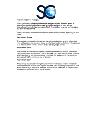 Recruitment Service Packages
Shadi Consultancy offers HR Outsourcing and R
industries, our professional
international network of partners specifically focussed on
the best talent available.
Shadi Consultancy offer three different kinds of recruitment packages depending on your
needs:
Recruitment Bronze
This package includes advertising on our own
relevant free talent sourcing sites of your specific target audience.
is all the recruitment services outlined for our ‘pay as you go’ service.
Recruitment Silver
This package includes advertising on our own
relevant free talent sourcing sites together with
which is specific to your target audience.
services outlined for our ‘pay as you go’ service.
Recruitment Gold
This package includes advertising on our own
relevant free talent sourcing sites together with
which are specific to your target audience.
services outlined for our ‘pay as you go’ service.
ecruitment Service Packages
HR Outsourcing and Recruitment Services within all
, our professional and experienced Consultants all have a broad
partners specifically focussed on securing and managing
offer three different kinds of recruitment packages depending on your
This package includes advertising on our own networked website which is linked to the
talent sourcing sites of your specific target audience. Included in this package
is all the recruitment services outlined for our ‘pay as you go’ service.
This package includes advertising on our own networked website which is lin
relevant free talent sourcing sites together with ‘one’ paid advertising campaign on a site
which is specific to your target audience. Included in this package is all the recruitment
services outlined for our ‘pay as you go’ service.
This package includes advertising on our own networked website which is linked to the
relevant free talent sourcing sites together with ‘two’ paid advertising campaigns on sites
which are specific to your target audience. Included in this package is all the recruitment
services outlined for our ‘pay as you go’ service.
ervices within all
broad
securing and managing
offer three different kinds of recruitment packages depending on your
which is linked to the
Included in this package
which is linked to the
paid advertising campaign on a site
Included in this package is all the recruitment
which is linked to the
paid advertising campaigns on sites
all the recruitment
 