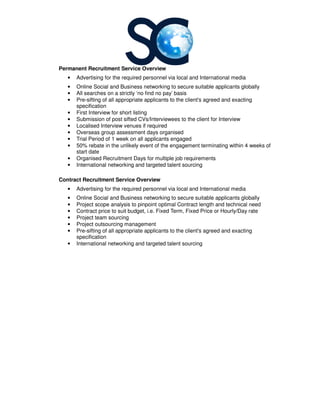 Permanent Recruitment Service
• Advertising for the required personnel via local and International media
• Online Social and Business networking to secure
• All searches on a strictly ‘no find no pay’ basis
• Pre-sifting of all appropriate applicants to the client's agreed and exacting
specification
• First Interview for short listing
• Submission of post sifted CVs/Interviewees to the
• Localised Interview venues if required
• Overseas group assessment days organised
• Trial Period of 1 week on all applicants engaged
• 50% rebate in the unlikely event of the engagement terminating within 4 weeks of
start date
• Organised Recruitment Days for multiple job requirements
• International networking and targeted talent sourcing
Contract Recruitment Service
• Advertising for the required personnel via local and International media
• Online Social and Business networking to
• Project scope analysis to pinpoint optimal Contract length and technical need
• Contract price to suit budget, i.e. Fixed
• Project team sourcing
• Project outsourcing management
• Pre-sifting of all appropriate applicants to the client's agreed and exacting
specification
• International networking and targeted talent sourcing
Permanent Recruitment Service Overview
Advertising for the required personnel via local and International media
Online Social and Business networking to secure suitable applicants globally
All searches on a strictly ‘no find no pay’ basis
sifting of all appropriate applicants to the client's agreed and exacting
First Interview for short listing
Submission of post sifted CVs/Interviewees to the client for Interview
Localised Interview venues if required
Overseas group assessment days organised
Trial Period of 1 week on all applicants engaged
50% rebate in the unlikely event of the engagement terminating within 4 weeks of
Recruitment Days for multiple job requirements
International networking and targeted talent sourcing
Contract Recruitment Service Overview
Advertising for the required personnel via local and International media
Online Social and Business networking to secure suitable applicants globally
Project scope analysis to pinpoint optimal Contract length and technical need
Contract price to suit budget, i.e. Fixed Term, Fixed Price or Hourly/D
Project team sourcing
Project outsourcing management
sifting of all appropriate applicants to the client's agreed and exacting
International networking and targeted talent sourcing
Advertising for the required personnel via local and International media
suitable applicants globally
sifting of all appropriate applicants to the client's agreed and exacting
client for Interview
50% rebate in the unlikely event of the engagement terminating within 4 weeks of
Advertising for the required personnel via local and International media
secure suitable applicants globally
Project scope analysis to pinpoint optimal Contract length and technical need
Day rate
sifting of all appropriate applicants to the client's agreed and exacting
 