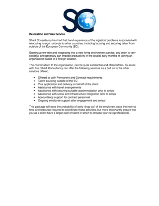Relocation and Visa Service
Shadi Consultancy has had first hand experience of the logistical problems associated with
relocating foreign nationals to other countries, including locating and securing talent from
outside of the European Community (EC).
Starting a new role and integrating into a new livin
stressful and generally can impede productivity in the crucial early months of joining an
organisation based in a foreign location.
The cost of which to the organisation, can be quite substantial and often hidden
with this, Shadi Consultancy can offer the following services as a bolt on to the other
services offered;
• Offered to both Permanent and Contract requirements
• Talent sourcing outside of the EC
• Visa application and delivery on behalf of the client
• Assistance with travel arrangements
• Assistance with securing suitable accommodation prior to arrival
• Assistance with social and infrastructure integration prior to arrival
• Accountancy support for contract personnel
• Ongoing employee support after engagemen
This package will ease the probability of early ‘drop out’ of the employee, ease the
time and resource required to coordinate these activities, but more importantly ensure
you as a client have a larger pool of talent in which t
Relocation and Visa Service
had first hand experience of the logistical problems associated with
relocating foreign nationals to other countries, including locating and securing talent from
outside of the European Community (EC).
Starting a new role and integrating into a new living environment can be, and often is very
stressful and generally can impede productivity in the crucial early months of joining an
foreign location.
The cost of which to the organisation, can be quite substantial and often hidden
Shadi Consultancy can offer the following services as a bolt on to the other
Offered to both Permanent and Contract requirements
Talent sourcing outside of the EC
Visa application and delivery on behalf of the client
Assistance with travel arrangements
Assistance with securing suitable accommodation prior to arrival
Assistance with social and infrastructure integration prior to arrival
Accountancy support for contract personnel
Ongoing employee support after engagement and arrival
This package will ease the probability of early ‘drop out’ of the employee, ease the
time and resource required to coordinate these activities, but more importantly ensure
you as a client have a larger pool of talent in which to choose your next professional.
had first hand experience of the logistical problems associated with
relocating foreign nationals to other countries, including locating and securing talent from
g environment can be, and often is very
stressful and generally can impede productivity in the crucial early months of joining an
The cost of which to the organisation, can be quite substantial and often hidden. To assist
Shadi Consultancy can offer the following services as a bolt on to the other
This package will ease the probability of early ‘drop out’ of the employee, ease the internal
time and resource required to coordinate these activities, but more importantly ensure that
o choose your next professional.
 