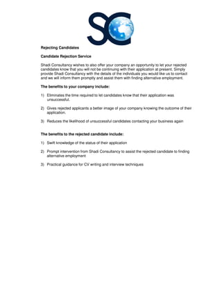 Rejecting Candidates
Candidate Rejection Service
Shadi Consultancy wishes to also offer your company an opportunity to let your rejected
candidates know that you will not be continuing with their application at present. Simply
provide Shadi Consultancy with the details of the individuals you would like us to contact
and we will inform them promptly and assist them with finding alternative employment.
The benefits to your company include:
1) Eliminates the time required to let candidates know that their a
unsuccessful.
2) Gives rejected applicants a better image of your company knowing the outcome of their
application.
3) Reduces the likelihood of unsuccessful candidates contacting your business
The benefits to the rejected candidat
1) Swift knowledge of the status of their application
2) Prompt intervention from
alternative employment
3) Practical guidance for CV writing and interview techniques
Candidate Rejection Service
to also offer your company an opportunity to let your rejected
candidates know that you will not be continuing with their application at present. Simply
with the details of the individuals you would like us to contact
and we will inform them promptly and assist them with finding alternative employment.
The benefits to your company include:
Eliminates the time required to let candidates know that their application was
Gives rejected applicants a better image of your company knowing the outcome of their
Reduces the likelihood of unsuccessful candidates contacting your business
The benefits to the rejected candidate include:
Swift knowledge of the status of their application
Prompt intervention from Shadi Consultancy to assist the rejected candidate to finding
Practical guidance for CV writing and interview techniques
to also offer your company an opportunity to let your rejected
candidates know that you will not be continuing with their application at present. Simply
with the details of the individuals you would like us to contact
and we will inform them promptly and assist them with finding alternative employment.
pplication was
Gives rejected applicants a better image of your company knowing the outcome of their
Reduces the likelihood of unsuccessful candidates contacting your business again
to assist the rejected candidate to finding
 