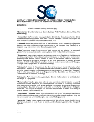 CONTRACT 1: TERMS OF BUSINESS FOR THE INTRODUCTION OF PERMANENT OR
FIXED TERM CONTRACT STAFF (TO BE DIRECTLY ENGAGED BY THE CLIENT)
DEFINITIONS
1 1 In these Terms the following definitions apply:
“Consultancy” Shadi Consultancy, of
Consultancy”).
“Cancellation Fee” means the fee payable by the Client to the
withdraws an offer of Engagement made to the Candidate before the Candidate has accepted the
offer and which is calculated in accordance with clause 3.10;
“Candidate” means the person Introduced by the
including any officer, employee or other representative of the Candidate if the Candidate is a
corporate body, and members of the
“Client” means the person, firm or corporate body together with any subsidiary or associated
person, firm or corporate body (as the case may be) to which the Candidate is introduced;
“Engagement” means the engagement, employment or use of the Candidate by the Client or by
any third party to whom the Candidate has been introduced by the Client, on a permanent or
temporary basis, whether under a contract of service or for services; under an
licence, franchise or partnership agreement; or any other engagement; or through a limited
company of which the Candidate is an officer, employee or other representative; and “Engage”,
“Engages” and “Engaged” shall be construed accordingly;
“Introduction” means (i) the passing to the Client of a curriculum vitæ or information which
identifies the Candidate or (ii) the Client’s interview of a Candidate (in person, by telephone or by
any other means), following the Client’s instruction to the
and, in either case, which leads to an Engagement of the Candidate; and “Introduces” and
“Introduced” shall be construed accordingly;
“Introduction Fee” means the fee payable by the Client to the
resulting in an Engagement;
“Remuneration” includes gross base salary or fees, guaranteed and/or anticipated bonus and
commission earnings, allowances, inducement payments, the benefit of a company car and all
other payments and taxable (and, w
receivable by the Candidate for services rendered to or on behalf of the Client or any third party.
Where the Client provides a company car, a notional amount of will be added to the salary in
order to calculate the Consultancy
“Replacement Candidate” means any Candidate Introduced by the
fill the Engagement following the Introduction of another Candidate whose Engagement either did
not commence or was terminated du
“Vulnerable Person” means any person who by reason of age, infirmity, illness, disability or any
other circumstance is in need of care or attention, and includes any person under the age of
eighteen.
1 2
1 3
CONTRACT 1: TERMS OF BUSINESS FOR THE INTRODUCTION OF PERMANENT OR
FIXED TERM CONTRACT STAFF (TO BE DIRECTLY ENGAGED BY THE CLIENT)
In these Terms the following definitions apply:
Shadi Consultancy, of Giorgio Buildings, 72 St Rita Street, Sliema, Malta
means the fee payable by the Client to the Consultancy when the Client
withdraws an offer of Engagement made to the Candidate before the Candidate has accepted the
calculated in accordance with clause 3.10;
means the person Introduced by the Consultancy to the Client for an Engagement
including any officer, employee or other representative of the Candidate if the Candidate is a
s of the Consultancy’s own staff;
means the person, firm or corporate body together with any subsidiary or associated
person, firm or corporate body (as the case may be) to which the Candidate is introduced;
means the engagement, employment or use of the Candidate by the Client or by
any third party to whom the Candidate has been introduced by the Client, on a permanent or
temporary basis, whether under a contract of service or for services; under an
licence, franchise or partnership agreement; or any other engagement; or through a limited
company of which the Candidate is an officer, employee or other representative; and “Engage”,
“Engages” and “Engaged” shall be construed accordingly;
means (i) the passing to the Client of a curriculum vitæ or information which
identifies the Candidate or (ii) the Client’s interview of a Candidate (in person, by telephone or by
any other means), following the Client’s instruction to the Consultancy to search for a Candidate;
and, in either case, which leads to an Engagement of the Candidate; and “Introduces” and
“Introduced” shall be construed accordingly;
means the fee payable by the Client to the Consultancy for an In
includes gross base salary or fees, guaranteed and/or anticipated bonus and
commission earnings, allowances, inducement payments, the benefit of a company car and all
other payments and taxable (and, where applicable, non-taxable) emoluments payable to or
receivable by the Candidate for services rendered to or on behalf of the Client or any third party.
Where the Client provides a company car, a notional amount of will be added to the salary in
Consultancy’s fee;
means any Candidate Introduced by the Consultancy
fill the Engagement following the Introduction of another Candidate whose Engagement either did
not commence or was terminated during the first week of the Engagement;
means any person who by reason of age, infirmity, illness, disability or any
other circumstance is in need of care or attention, and includes any person under the age of
CONTRACT 1: TERMS OF BUSINESS FOR THE INTRODUCTION OF PERMANENT OR
FIXED TERM CONTRACT STAFF (TO BE DIRECTLY ENGAGED BY THE CLIENT)
St Rita Street, Sliema, Malta (“the
when the Client
withdraws an offer of Engagement made to the Candidate before the Candidate has accepted the
to the Client for an Engagement
including any officer, employee or other representative of the Candidate if the Candidate is a
means the person, firm or corporate body together with any subsidiary or associated
person, firm or corporate body (as the case may be) to which the Candidate is introduced;
means the engagement, employment or use of the Candidate by the Client or by
any third party to whom the Candidate has been introduced by the Client, on a permanent or
temporary basis, whether under a contract of service or for services; under an consultancy,
licence, franchise or partnership agreement; or any other engagement; or through a limited
company of which the Candidate is an officer, employee or other representative; and “Engage”,
means (i) the passing to the Client of a curriculum vitæ or information which
identifies the Candidate or (ii) the Client’s interview of a Candidate (in person, by telephone or by
to search for a Candidate;
and, in either case, which leads to an Engagement of the Candidate; and “Introduces” and
for an Introduction
includes gross base salary or fees, guaranteed and/or anticipated bonus and
commission earnings, allowances, inducement payments, the benefit of a company car and all
taxable) emoluments payable to or
receivable by the Candidate for services rendered to or on behalf of the Client or any third party.
Where the Client provides a company car, a notional amount of will be added to the salary in
to the Client to
fill the Engagement following the Introduction of another Candidate whose Engagement either did
means any person who by reason of age, infirmity, illness, disability or any
other circumstance is in need of care or attention, and includes any person under the age of
 