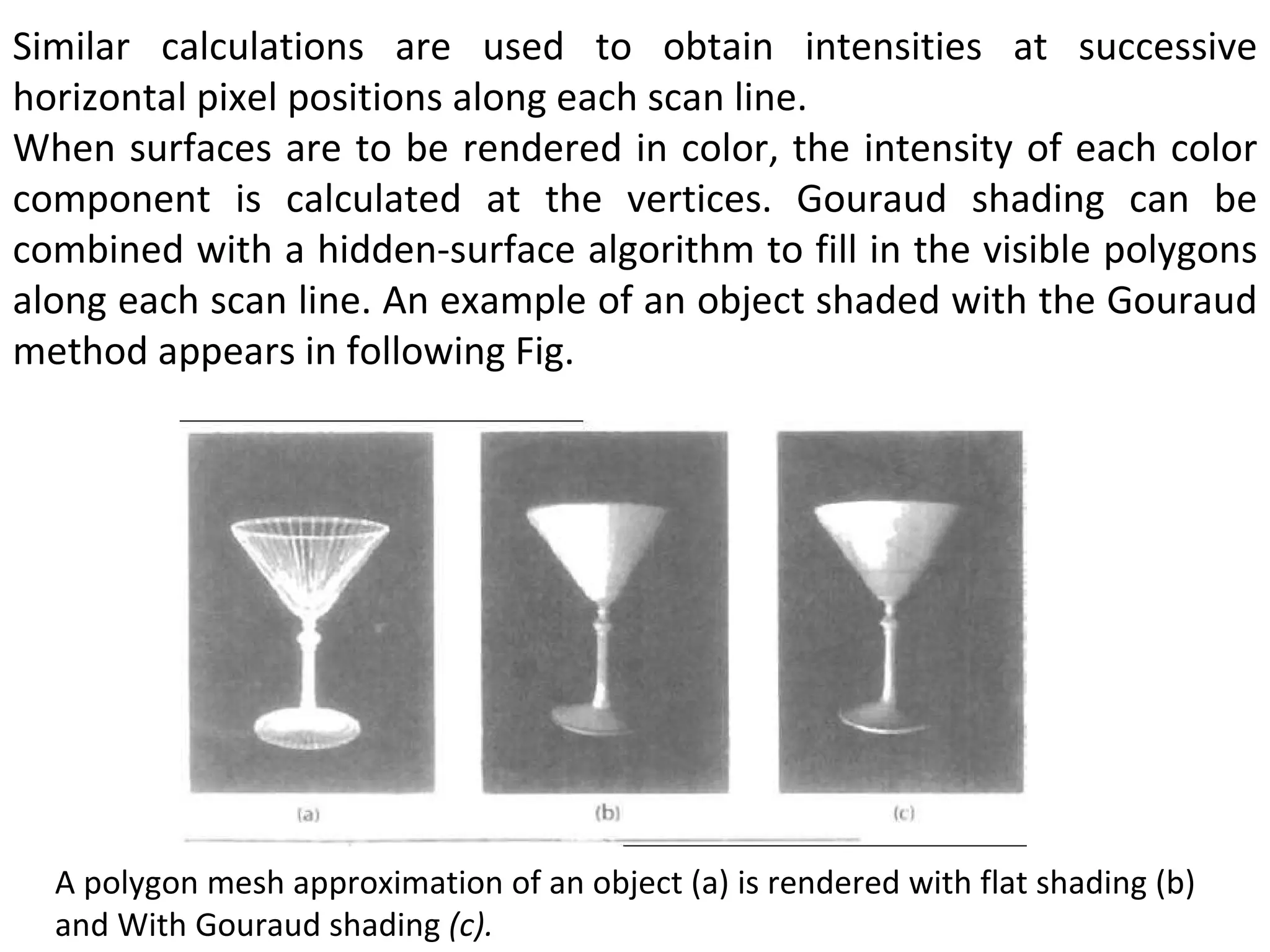 Similar calculations are used to obtain intensities at successive horizontal pixel positions along each scan line.  When surfaces are to be rendered in color, the intensity of each color component is calculated at the vertices. Gouraud shading can be combined with a hidden-surface algorithm to fill in the visible polygons along each scan line. An example of an object shaded with the Gouraud method appears in following Fig. A polygon mesh approximation of an object (a) is rendered with flat shading (b) and With Gouraud shading  (c). 