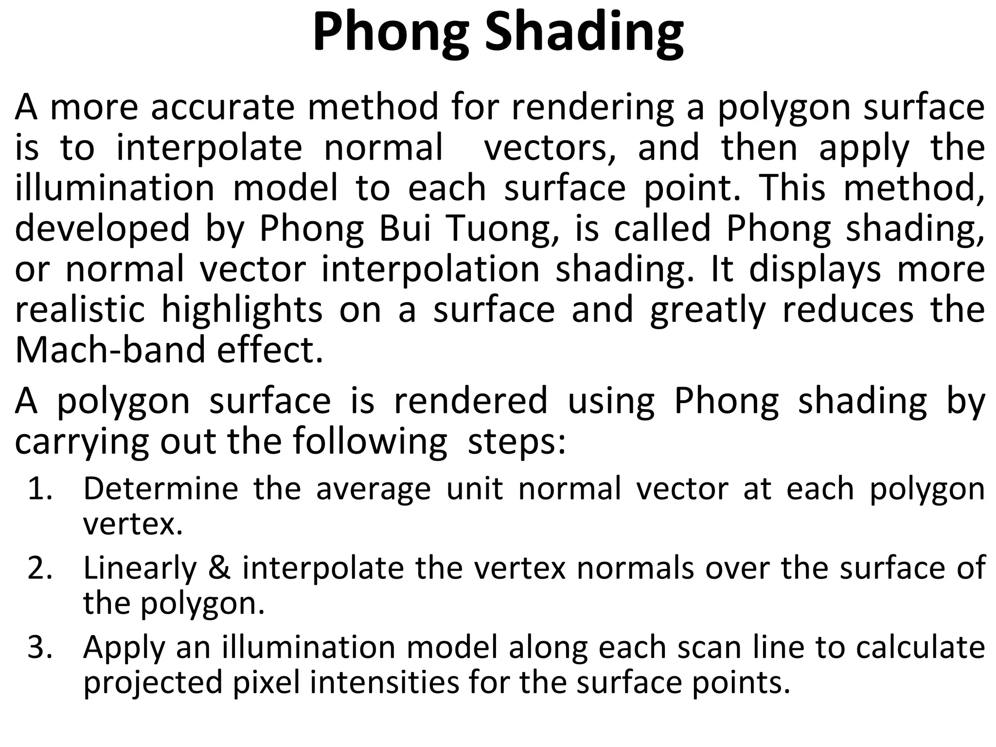 Phong Shading A more accurate method for rendering a polygon surface is to interpolate normal  vectors, and then apply the illumination model to each surface point. This method, developed by Phong Bui Tuong, is called Phong shading, or normal vector interpolation shading. It displays more realistic highlights on a surface and greatly reduces the Mach-band effect. A polygon surface is rendered using Phong shading by carrying out the following  steps: Determine the average unit normal vector at each polygon vertex. Linearly & interpolate the vertex normals over the surface of the polygon. Apply an illumination model along each scan line to calculate projected pixel intensities for the surface points. 