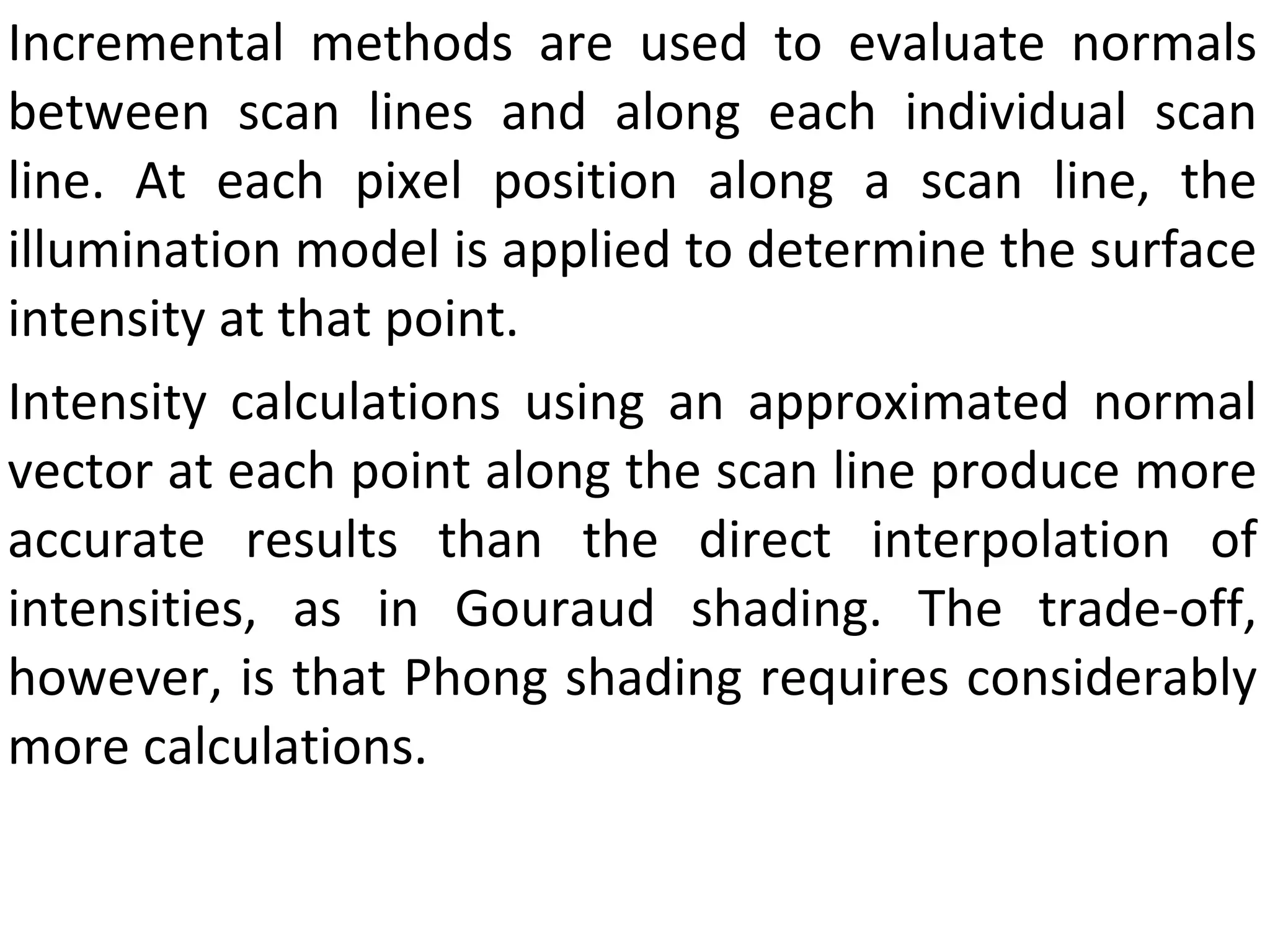 Incremental methods are used to evaluate normals between scan lines and along each individual scan line. At each pixel position along a scan line, the illumination model is applied to determine the surface intensity at that point.  Intensity calculations using an approximated normal vector at each point along the scan line produce more accurate results than the direct interpolation of intensities, as in Gouraud shading. The trade-off, however, is that Phong shading requires considerably more calculations. 