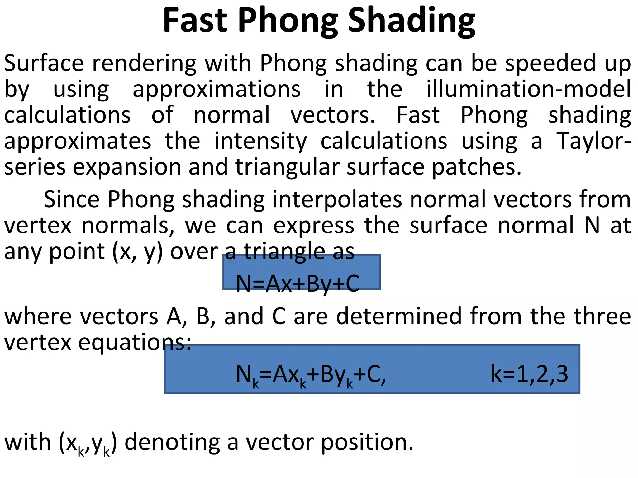 Fast Phong Shading Surface rendering with Phong shading can be speeded up by using approximations in the illumination-model calculations of normal vectors. Fast Phong shading approximates the intensity calculations using a Taylor-series expansion and triangular surface patches.  Since Phong shading interpolates normal vectors from vertex normals, we can express the surface normal N at any point (x, y) over a triangle as N=Ax+By+C where vectors A, B, and C are determined from the three vertex equations: N k =Ax k +By k +C, k=1,2,3 with (x k ,y k ) denoting a vector position. 