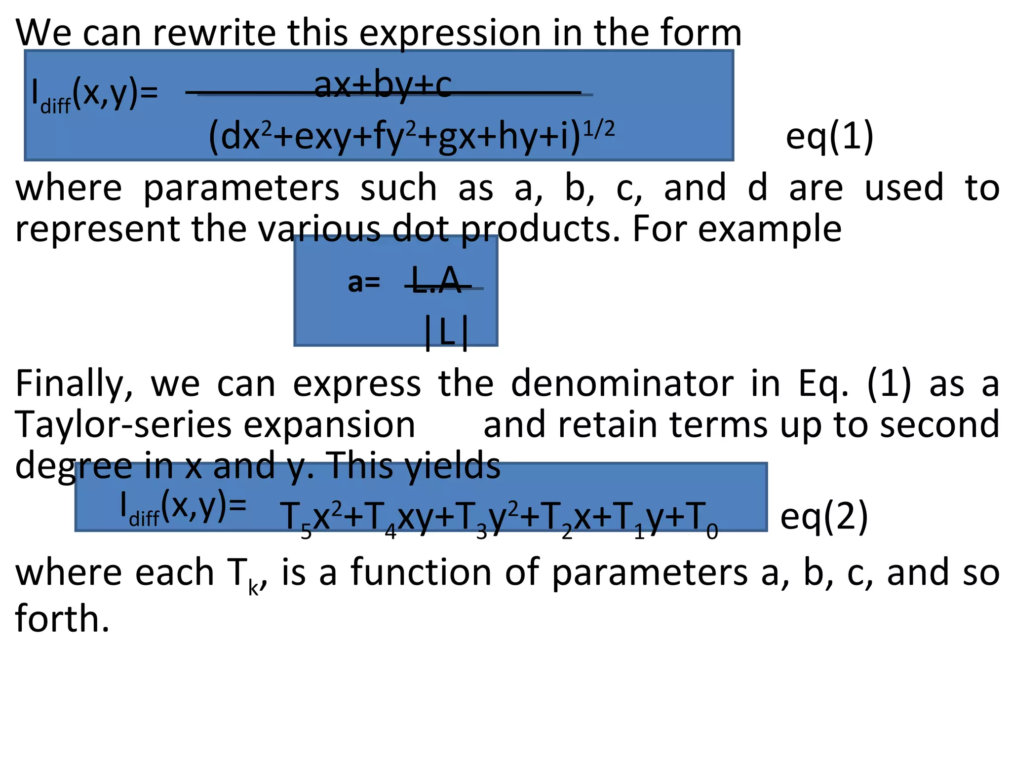 We can rewrite this expression in the form    ax+by+c   (dx 2 +exy+fy 2 +gx+hy+i) 1/2 eq(1) where parameters such as a, b, c, and d are used to represent the various dot products. For example   L.A |L| Finally, we can express the denominator in Eq. (1) as a Taylor-series expansion  and retain terms up to second degree in x and y. This yields T 5 x 2 +T 4 xy+T 3 y 2 +T 2 x+T 1 y+T 0  eq(2) where each T k , is a function of parameters a, b, c, and so forth. I diff (x,y)=  a= I diff (x,y)=  