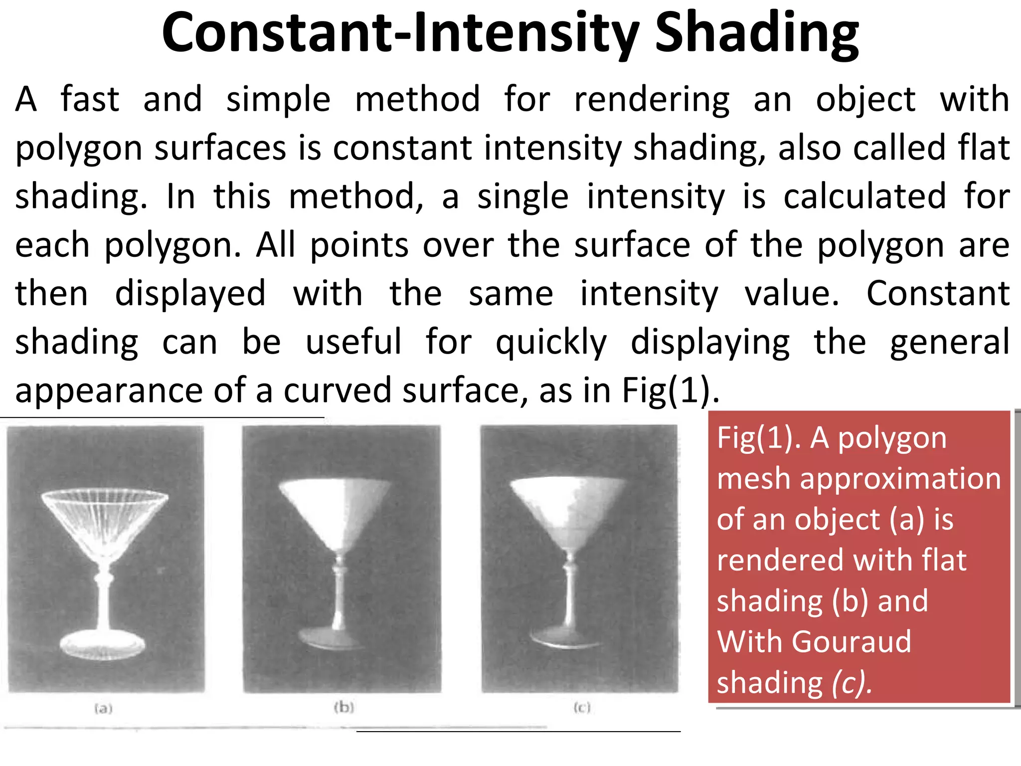 Constant-Intensity Shading A fast and simple method for rendering an object with polygon surfaces is constant intensity shading, also called flat shading. In this method, a single intensity is calculated for each polygon. All points over the surface of the polygon are then displayed with the same intensity value. Constant shading can be useful for quickly displaying the general appearance of a curved surface, as in Fig(1). Fig(1). A polygon mesh approximation of an object (a) is rendered with flat shading (b) and With Gouraud shading  (c). 