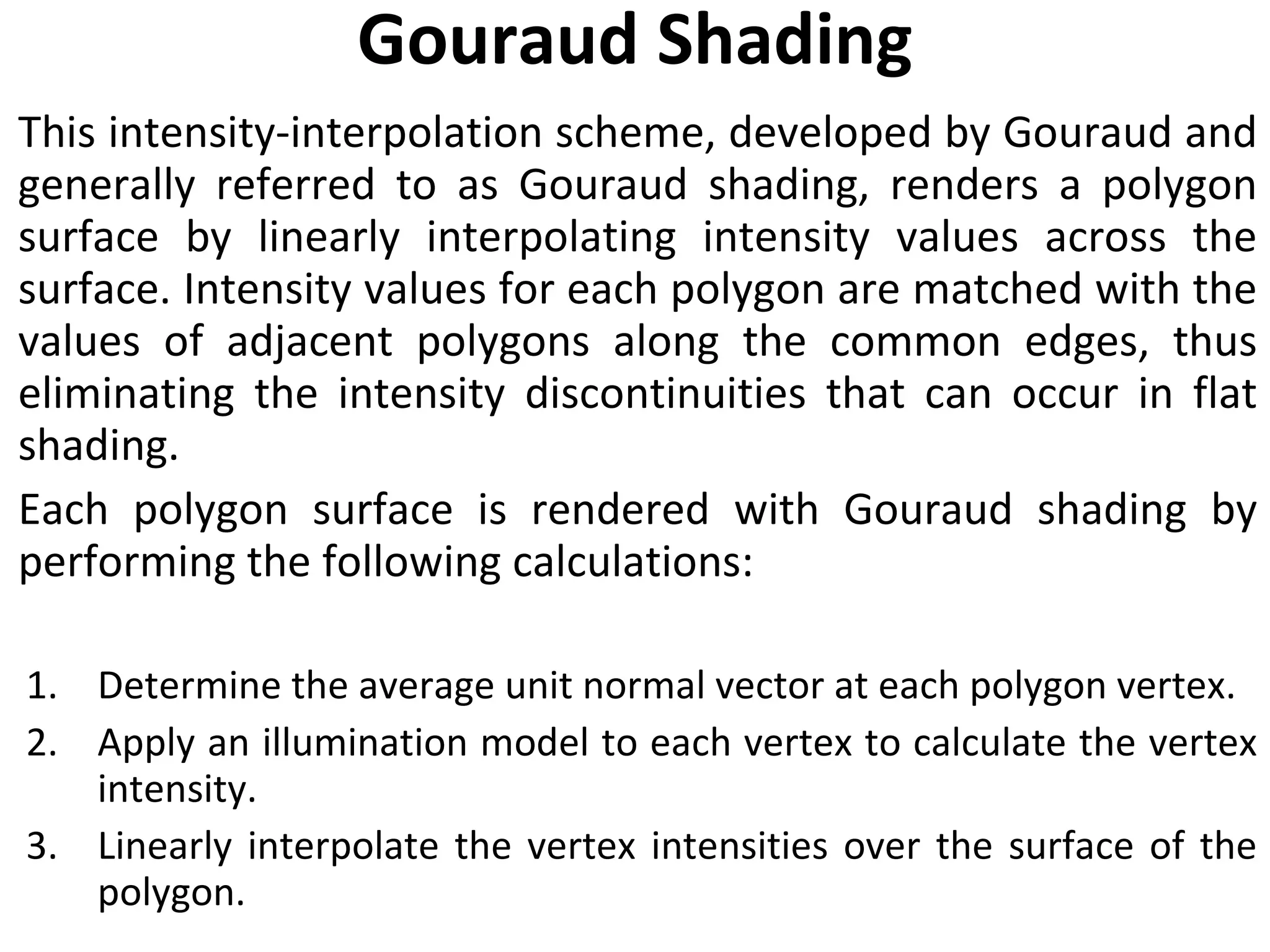 Gouraud Shading This intensity-interpolation scheme, developed by Gouraud and generally referred to as Gouraud shading, renders a polygon surface by linearly interpolating intensity values across the surface. Intensity values for each polygon are matched with the values of adjacent polygons along the common edges, thus eliminating the intensity discontinuities that can occur in flat shading. Each polygon surface is rendered with Gouraud shading by performing the following calculations: Determine the average unit normal vector at each polygon vertex. Apply an illumination model to each vertex to calculate the vertex intensity. Linearly interpolate the vertex intensities over the surface of the polygon. 