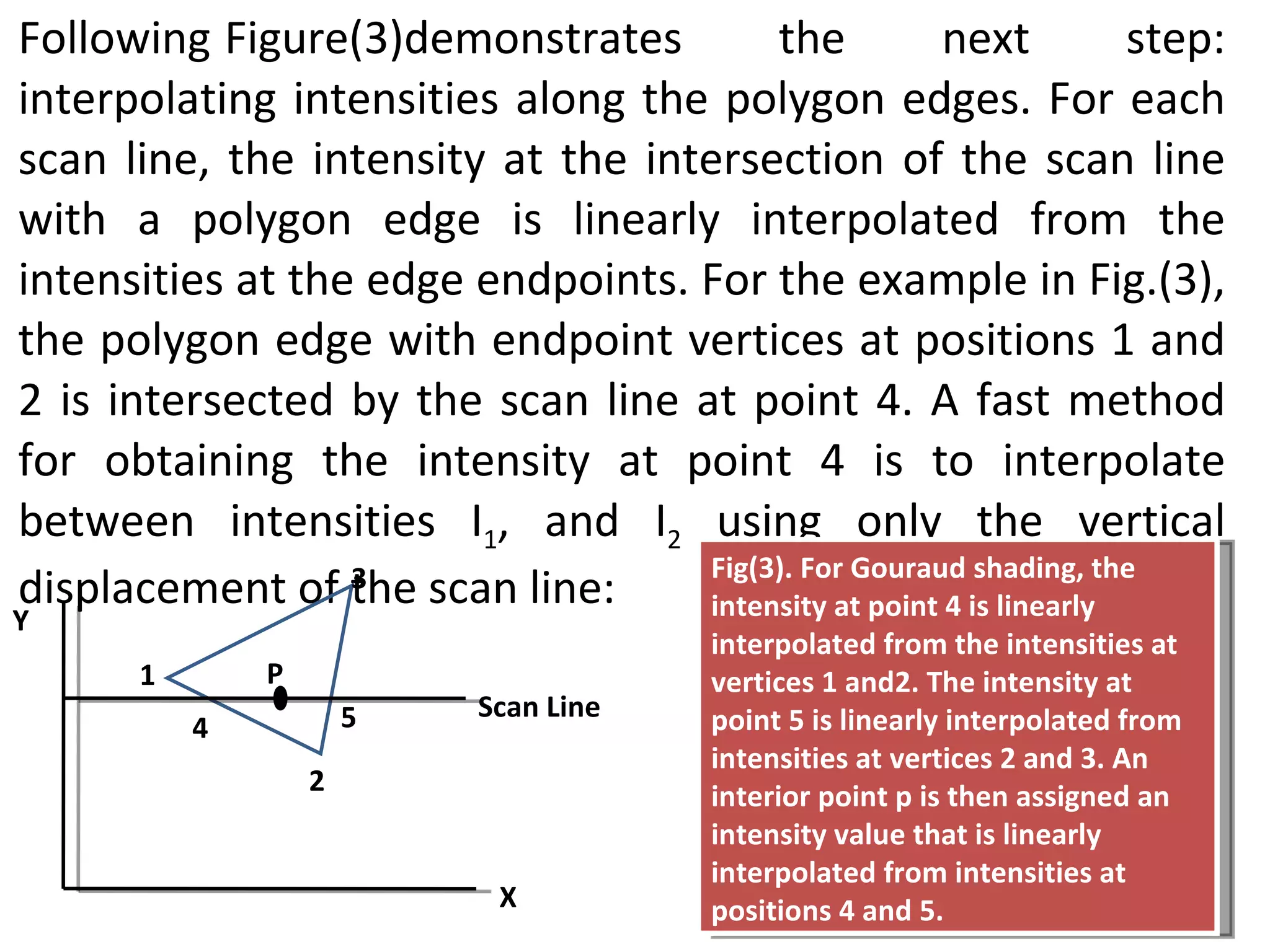 Following Figure(3)demonstrates the next step: interpolating intensities along the polygon edges. For each scan line, the intensity at the intersection of the scan line with a polygon edge is linearly interpolated from the intensities at the edge endpoints. For the example in Fig.(3), the polygon edge with endpoint vertices at positions 1 and 2 is intersected by the scan line at point 4. A fast method for obtaining the intensity at point 4 is to interpolate between intensities I 1 , and I 2  using only the vertical displacement of the scan line: 3 Y X Scan Line 5 2 4 1 Fig(3). For Gouraud shading, the intensity at point 4 is linearly interpolated from the intensities at vertices 1 and2. The intensity at point 5 is linearly interpolated from intensities at vertices 2 and 3. An interior point p is then assigned an intensity value that is linearly interpolated from intensities at positions 4 and 5. P 