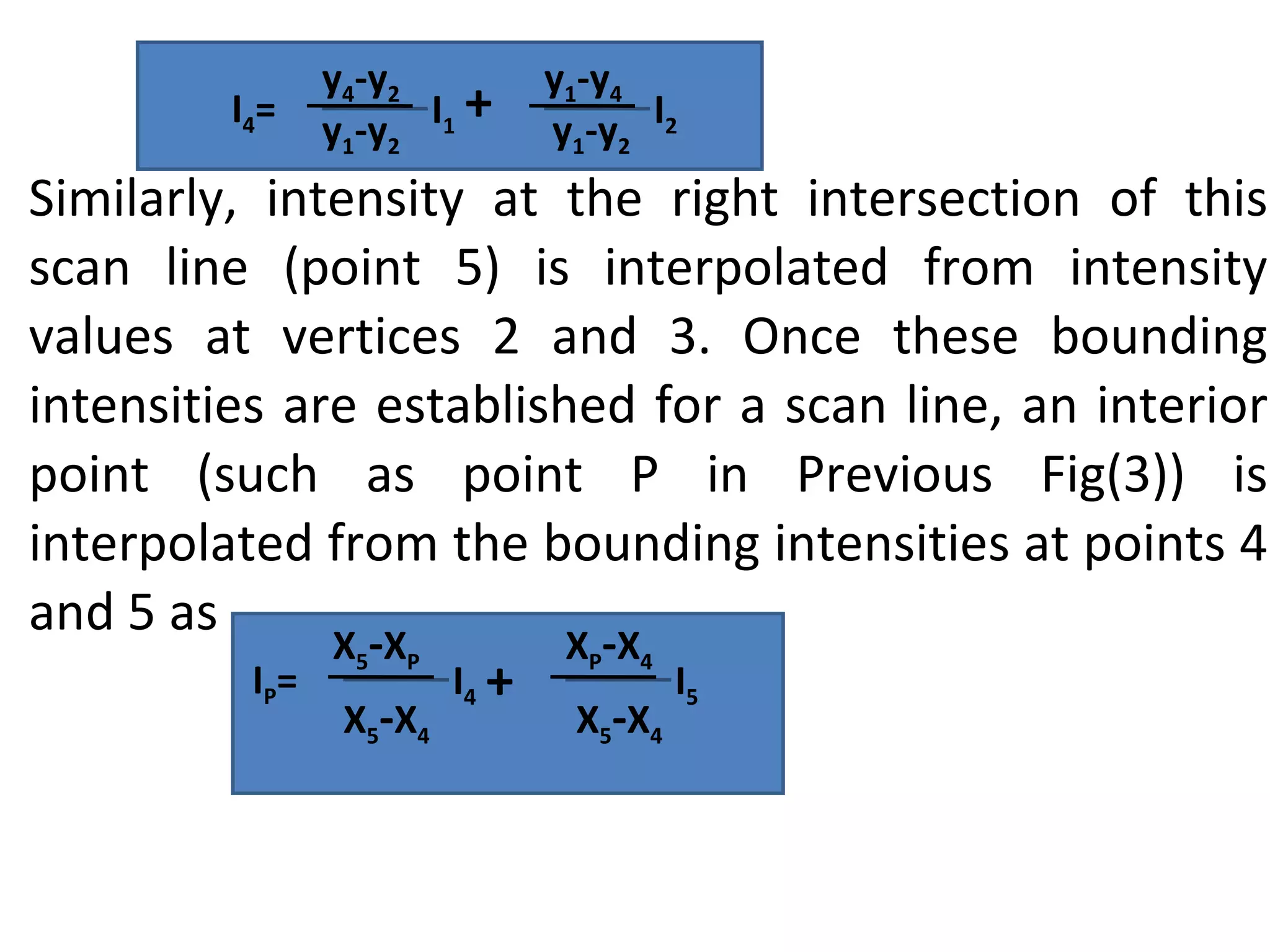 Similarly, intensity at the right intersection of this scan line (point 5) is interpolated from intensity values at vertices 2 and 3. Once these bounding intensities are established for a scan line, an interior point (such as point P in Previous Fig(3)) is interpolated from the bounding intensities at points 4 and 5 as I 1 +  I 2 I 4 =  y 4 -y 2 y 1 -y 2 y 1 -y 4 y 1 -y 2 I 4 +  I 5 I P =  X 5 - X P X 5 - X 4 X P - X 4 X 5 - X 4 