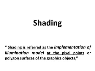 Shading “  Shading is referred as  the  implementation of illumination model   at the pixel points  or  polygon surfaces of the graphics objects .” 