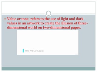 ? Value or tone, refers to the use of light and dark
values in an artwork to create the illusion of three-
dimensional world on two-dimensional paper.
 