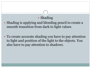 ? Shading
? Shading is applying and blending pencil to create a
smooth transition from dark to light values
? To create accurate shading you have to pay attention
to light and position of the light to the objects. You
also have to pay attention to shadows.
 