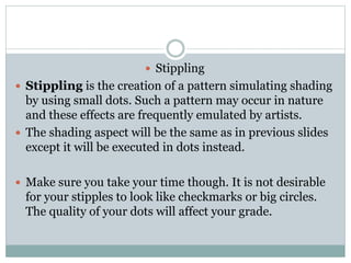 ? Stippling
? Stippling is the creation of a pattern simulating shading
by using small dots. Such a pattern may occur in nature
and these effects are frequently emulated by artists.
? The shading aspect will be the same as in previous slides
except it will be executed in dots instead.
? Make sure you take your time though. It is not desirable
for your stipples to look like checkmarks or big circles.
The quality of your dots will affect your grade.
 