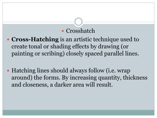? Crosshatch
? Cross-Hatching is an artistic technique used to
create tonal or shading effects by drawing (or
painting or scribing) closely spaced parallel lines.
? Hatching lines should always follow (i.e. wrap
around) the forms. By increasing quantity, thickness
and closeness, a darker area will result.
 