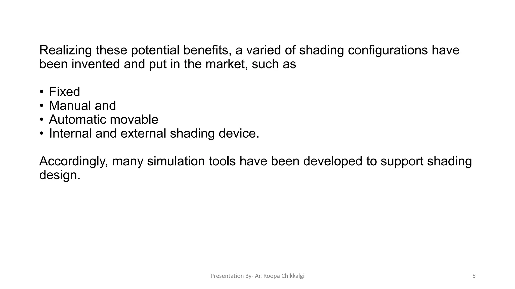 Realizing these potential benefits, a varied of shading configurations have
been invented and put in the market, such as
• Fixed
• Manual and
• Automatic movable
• Internal and external shading device.
Accordingly, many simulation tools have been developed to support shading
design.
Presentation By- Ar. Roopa Chikkalgi 5
 