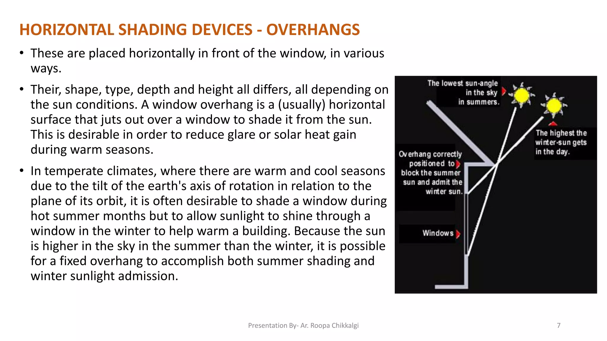 HORIZONTAL SHADING DEVICES - OVERHANGS
• These are placed horizontally in front of the window, in various
ways.
• Their, shape, type, depth and height all differs, all depending on
the sun conditions. A window overhang is a (usually) horizontal
surface that juts out over a window to shade it from the sun.
This is desirable in order to reduce glare or solar heat gain
during warm seasons.
• In temperate climates, where there are warm and cool seasons
due to the tilt of the earth's axis of rotation in relation to the
plane of its orbit, it is often desirable to shade a window during
hot summer months but to allow sunlight to shine through a
window in the winter to help warm a building. Because the sun
is higher in the sky in the summer than the winter, it is possible
for a fixed overhang to accomplish both summer shading and
winter sunlight admission.
Presentation By- Ar. Roopa Chikkalgi 7
 