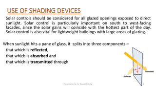 USE OF SHADING DEVICES
Solar controls should be considered for all glazed openings exposed to direct
sunlight. Solar control is particularly important on south to west-facing
facades, since the solar gains will coincide with the hottest part of the day.
Solar control is also vital for lightweight buildings with large areas of glazing.
When sunlight hits a pane of glass, it splits into three components –
that which is reflected,
that which is absorbed and
that which is transmitted through.
Presentation By- Ar. Roopa Chikkalgi 4
 