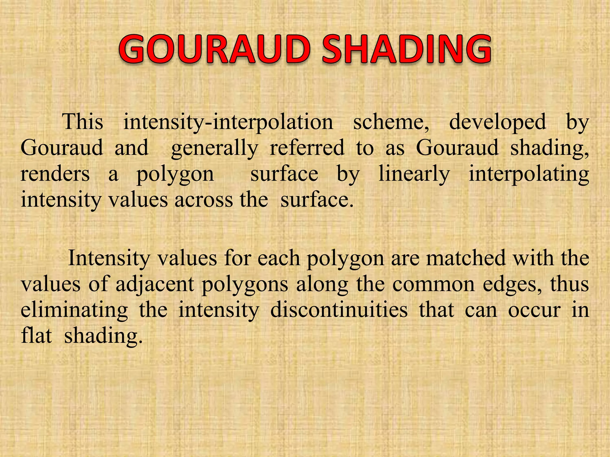 This intensity-interpolation scheme, developed by
Gouraud and generally referred to as Gouraud shading,
renders a polygon surface by linearly interpolating
intensity values across the surface.
Intensity values for each polygon are matched with the
values of adjacent polygons along the common edges, thus
eliminating the intensity discontinuities that can occur in
flat shading.
 