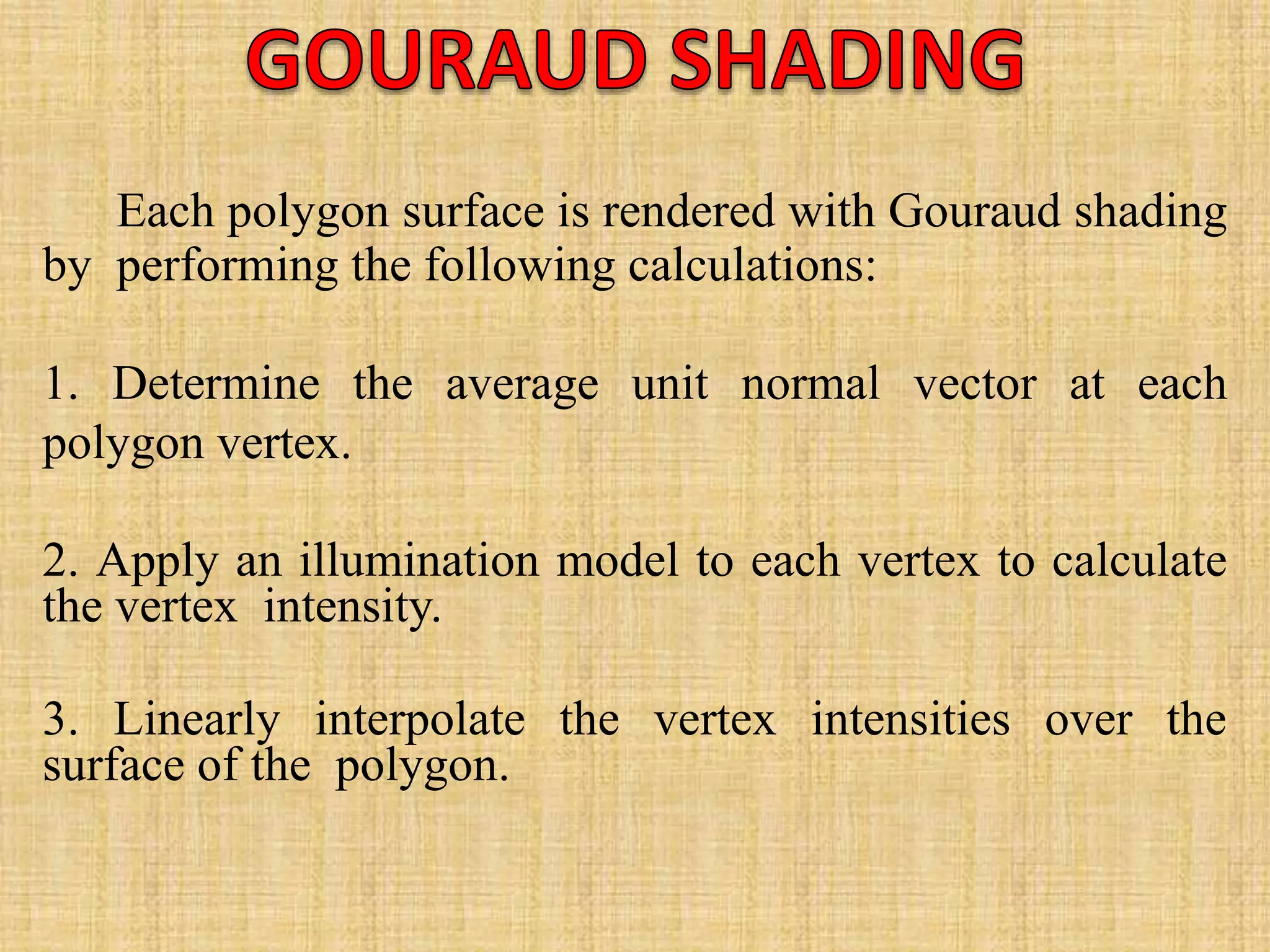 Each polygon surface is rendered with Gouraud shading
by performing the following calculations:
1. Determine the average unit normal vector at each
polygon vertex.
2. Apply an illumination model to each vertex to calculate
the vertex intensity.
3. Linearly interpolate the vertex intensities over the
surface of the polygon.
 