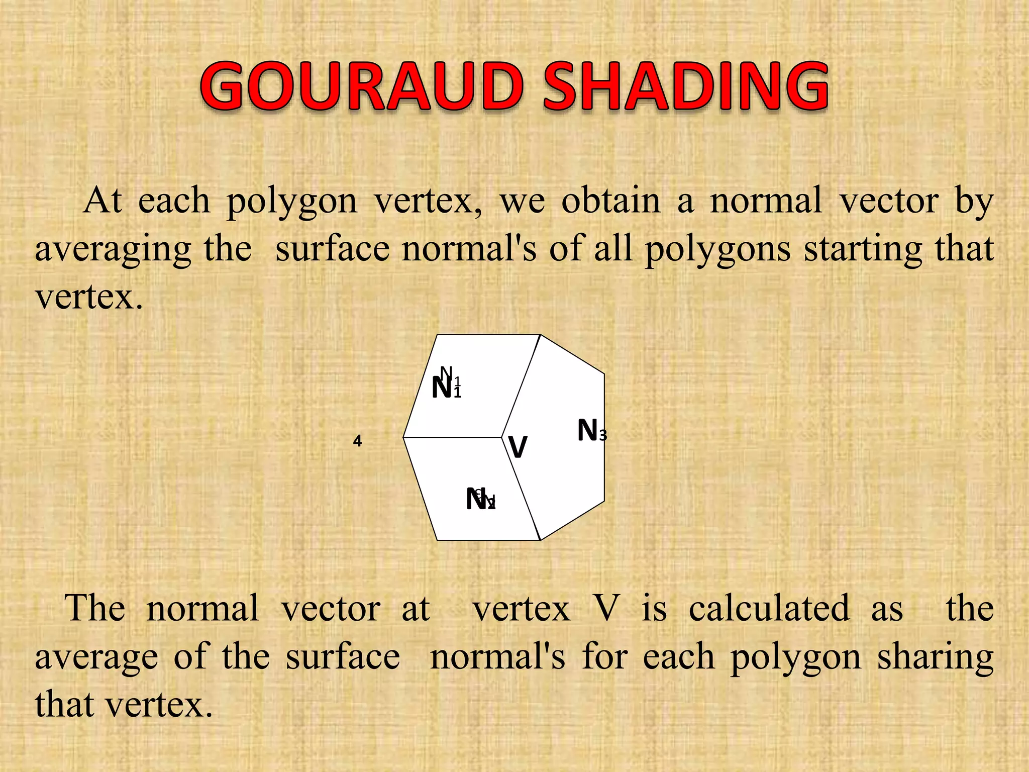 At each polygon vertex, we obtain a normal vector by
averaging the surface normal's of all polygons starting that
vertex.
The normal vector at vertex V is calculated as the
average of the surface normal's for each polygon sharing
that vertex.
4
N1
N3
V
N1
N3
N2
 