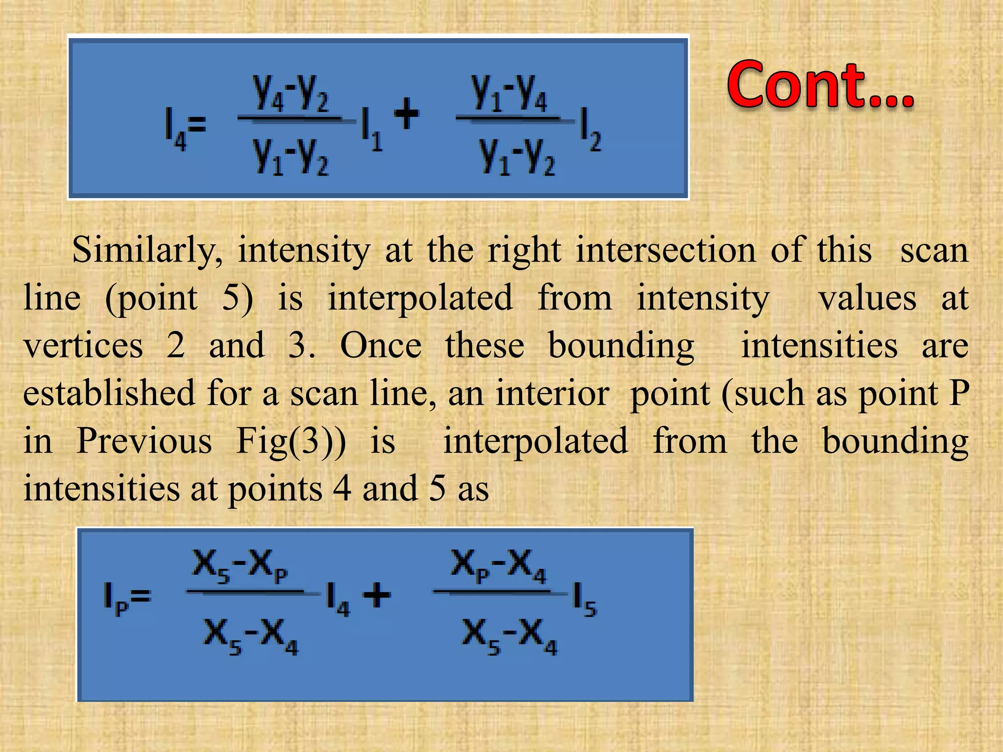 Similarly, intensity at the right intersection of this scan
line (point 5) is interpolated from intensity values at
vertices 2 and 3. Once these bounding intensities are
established for a scan line, an interior point (such as point P
in Previous Fig(3)) is interpolated from the bounding
intensities at points 4 and 5 as
 
