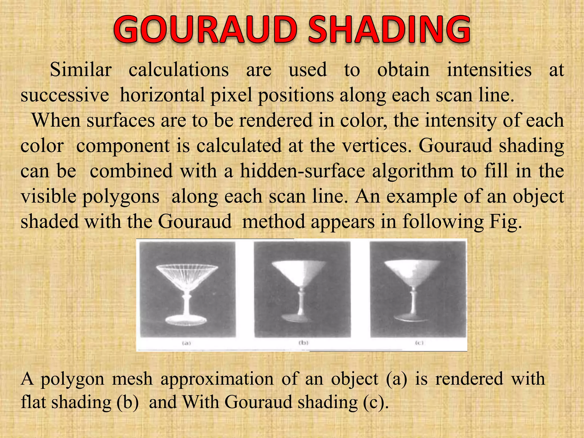 Similar calculations are used to obtain intensities at
successive horizontal pixel positions along each scan line.
When surfaces are to be rendered in color, the intensity of each
color component is calculated at the vertices. Gouraud shading
can be combined with a hidden-surface algorithm to fill in the
visible polygons along each scan line. An example of an object
shaded with the Gouraud method appears in following Fig.
A polygon mesh approximation of an object (a) is rendered with
flat shading (b) and With Gouraud shading (c).
 