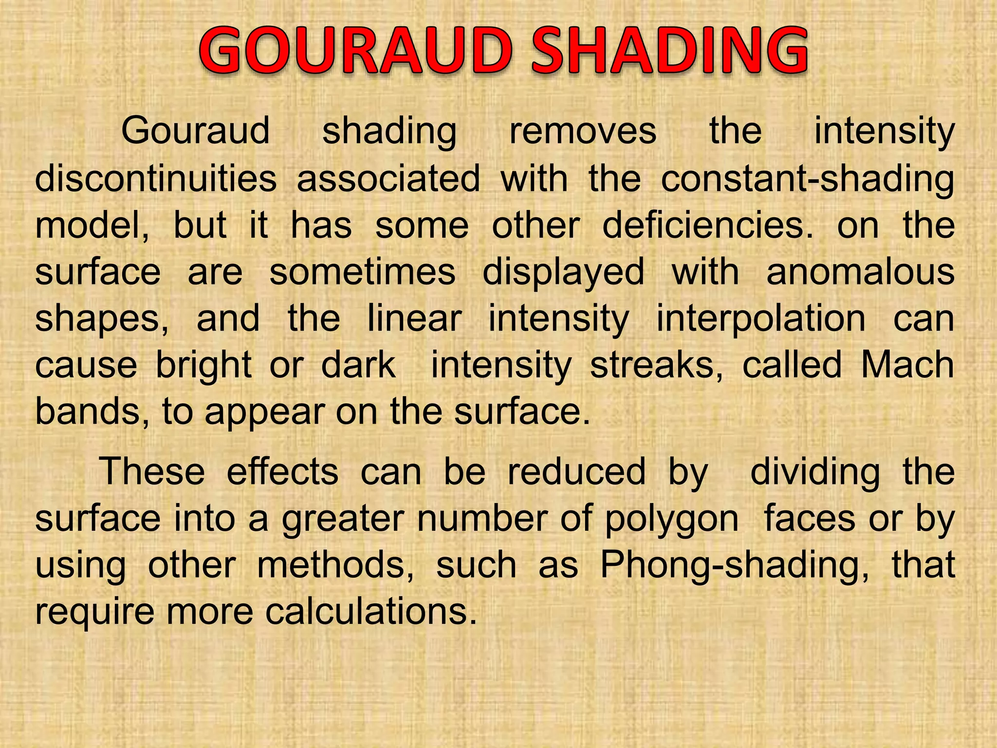 Gouraud shading removes the intensity
discontinuities associated with the constant-shading
model, but it has some other deficiencies. on the
surface are sometimes displayed with anomalous
shapes, and the linear intensity interpolation can
cause bright or dark intensity streaks, called Mach
bands, to appear on the surface.
These effects can be reduced by dividing the
surface into a greater number of polygon faces or by
using other methods, such as Phong-shading, that
require more calculations.
 