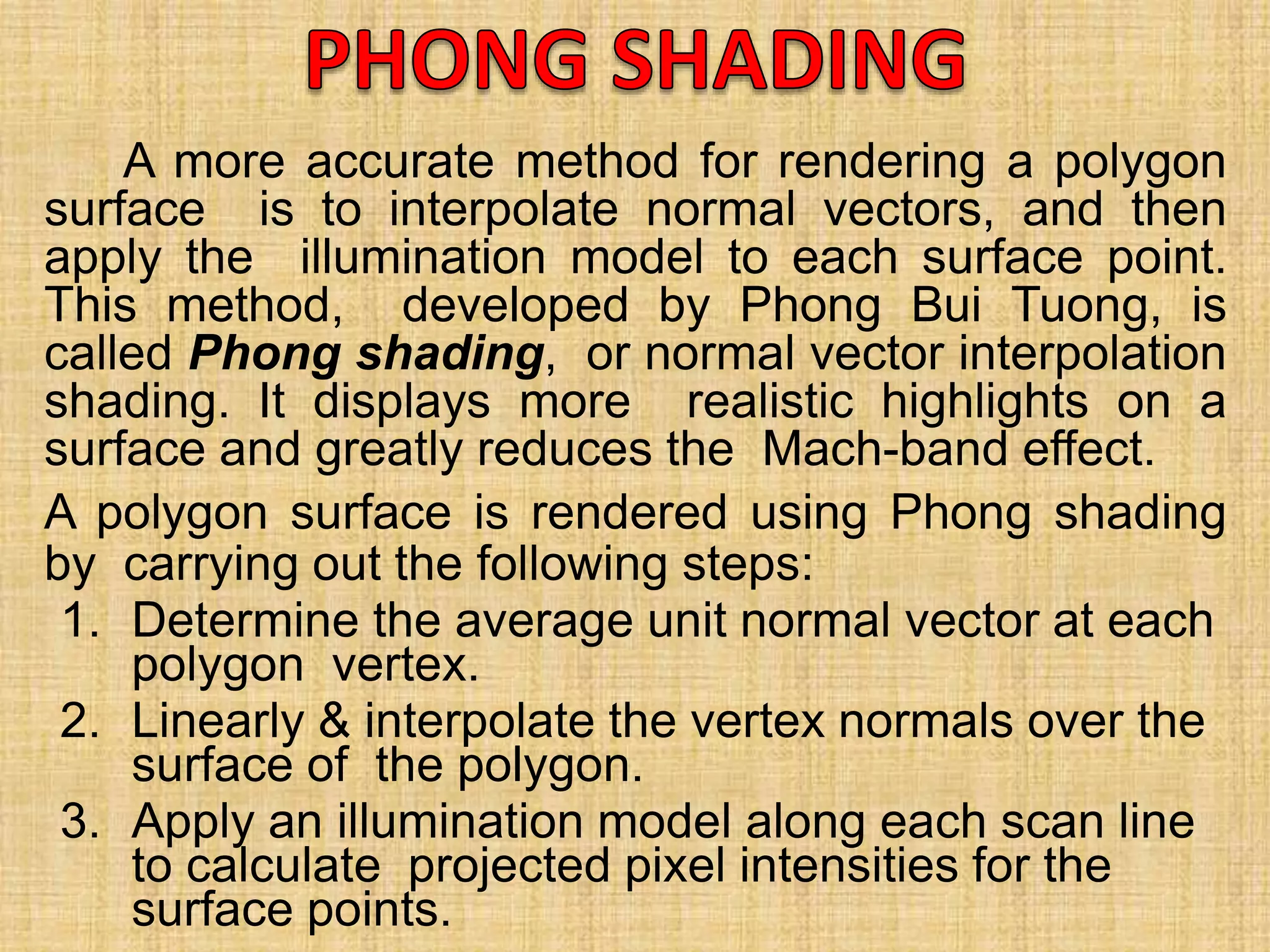 A more accurate method for rendering a polygon
surface is to interpolate normal vectors, and then
apply the illumination model to each surface point.
This method, developed by Phong Bui Tuong, is
called Phong shading, or normal vector interpolation
shading. It displays more realistic highlights on a
surface and greatly reduces the Mach-band effect.
A polygon surface is rendered using Phong shading
by carrying out the following steps:
1. Determine the average unit normal vector at each
polygon vertex.
2. Linearly & interpolate the vertex normals over the
surface of the polygon.
3. Apply an illumination model along each scan line
to calculate projected pixel intensities for the
surface points.
 