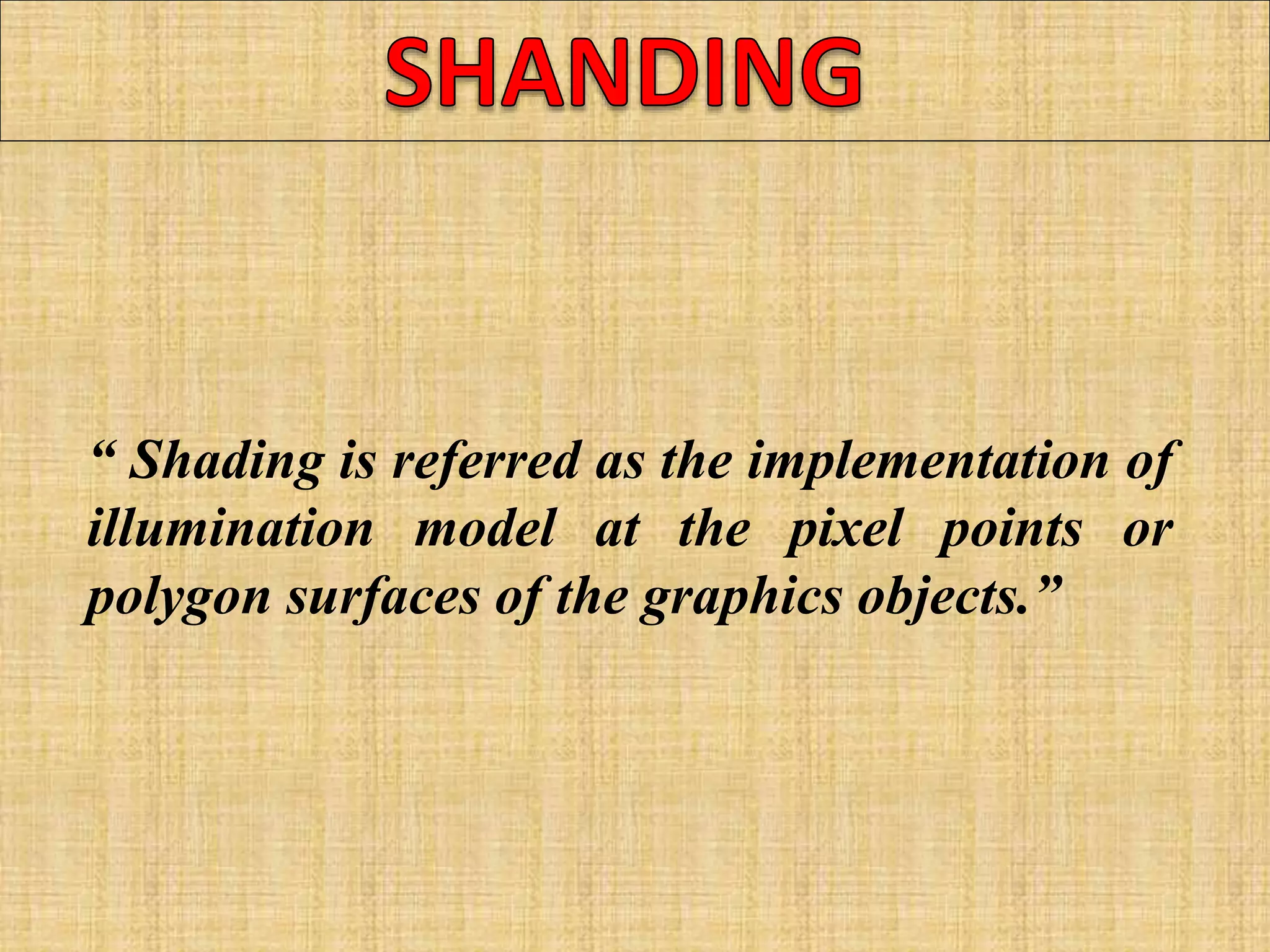 “ Shading is referred as the implementation of
illumination model at the pixel points or
polygon surfaces of the graphics objects.”
 