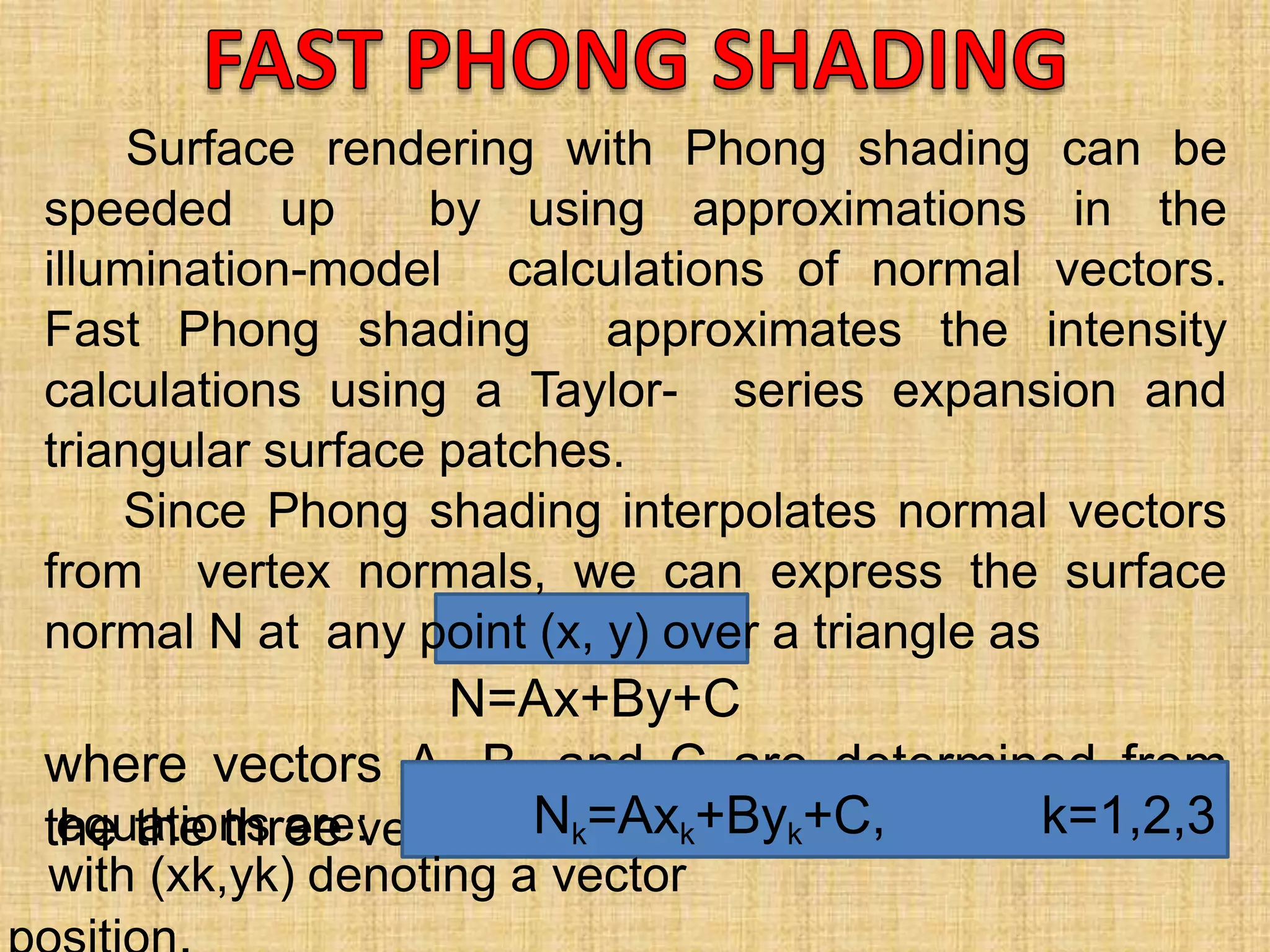 Surface rendering with Phong shading can be
speeded up by using approximations in the
illumination-model calculations of normal vectors.
Fast Phong shading approximates the intensity
calculations using a Taylor- series expansion and
triangular surface patches.
Since Phong shading interpolates normal vectors
from vertex normals, we can express the surface
normal N at any point (x, y) over a triangle as
N=Ax+By+C
where vectors A, B, and C are determined from
the the three vertexequations are: Nk=Axk+Byk+C, k=1,2,3
with (xk,yk) denoting a vector
 