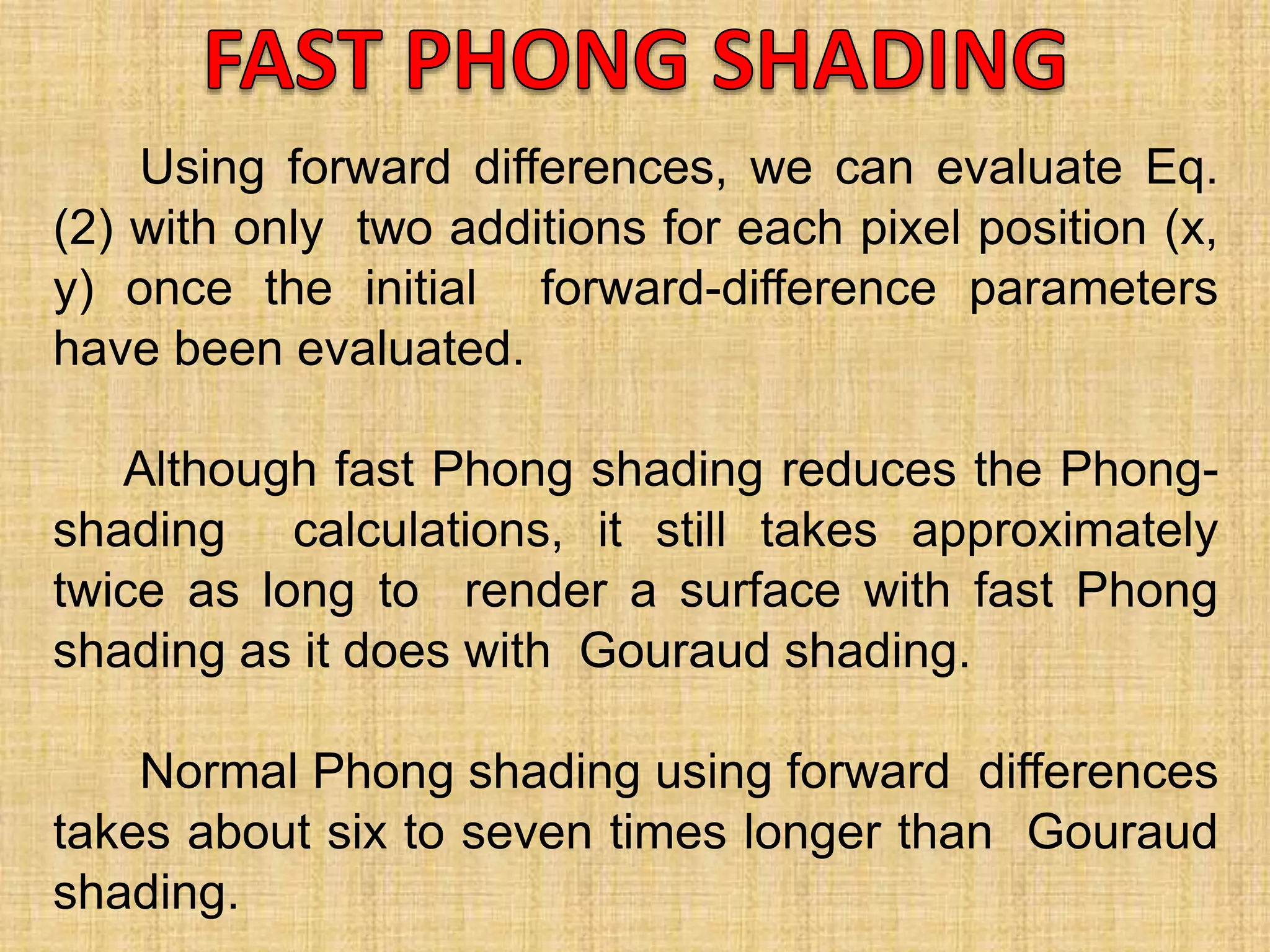 Using forward differences, we can evaluate Eq.
(2) with only two additions for each pixel position (x,
y) once the initial forward-difference parameters
have been evaluated.
Although fast Phong shading reduces the Phong-
shading calculations, it still takes approximately
twice as long to render a surface with fast Phong
shading as it does with Gouraud shading.
Normal Phong shading using forward differences
takes about six to seven times longer than Gouraud
shading.
 