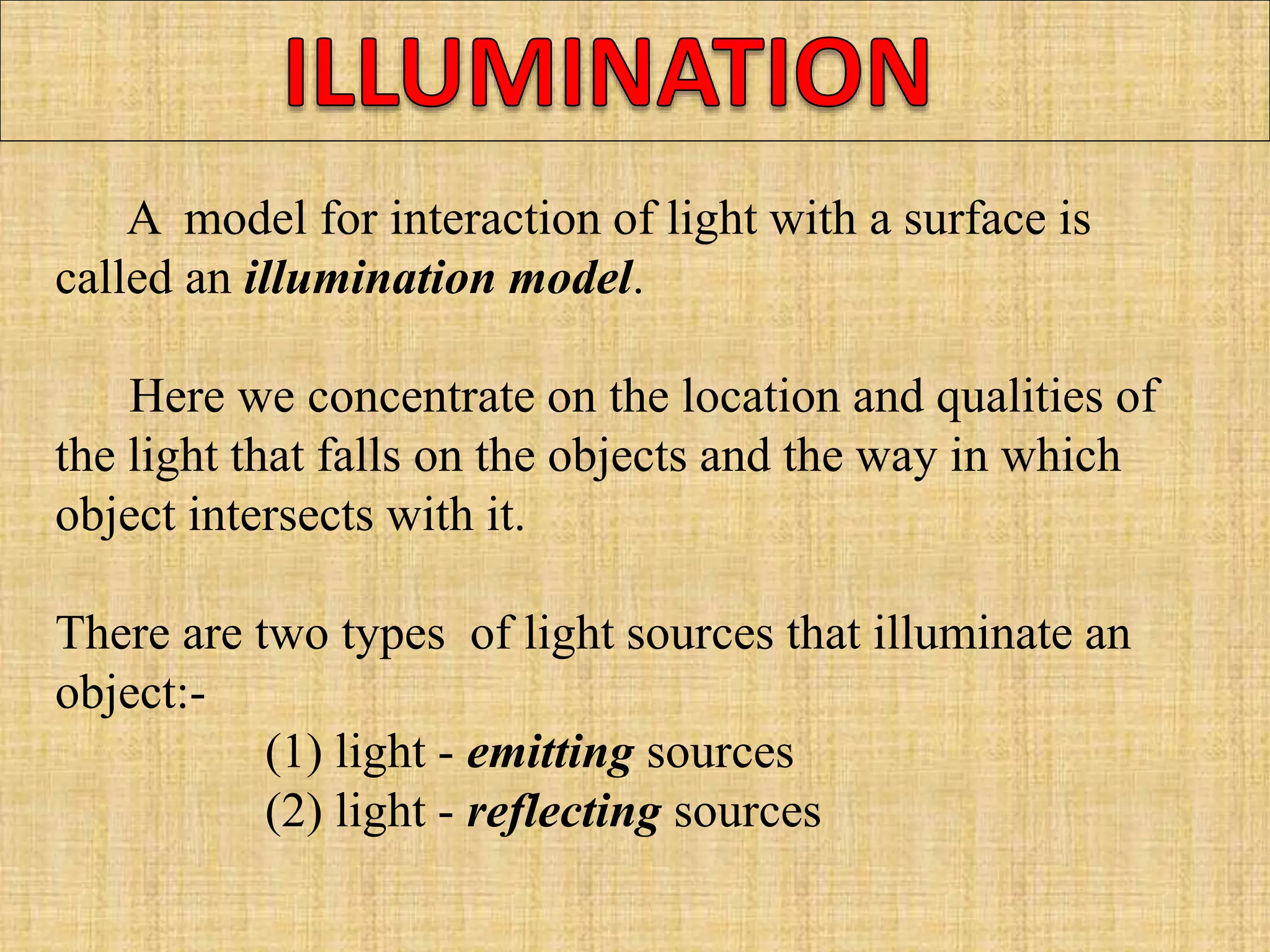 A model for interaction of light with a surface is
called an illumination model.
Here we concentrate on the location and qualities of
the light that falls on the objects and the way in which
object intersects with it.
There are two types of light sources that illuminate an
object:-
(1) light - emitting sources
(2) light - reflecting sources
 