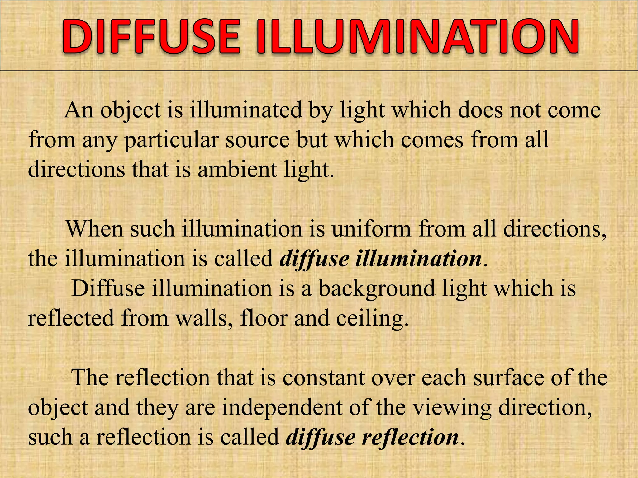An object is illuminated by light which does not come
from any particular source but which comes from all
directions that is ambient light.
When such illumination is uniform from all directions,
the illumination is called diffuse illumination.
Diffuse illumination is a background light which is
reflected from walls, floor and ceiling.
The reflection that is constant over each surface of the
object and they are independent of the viewing direction,
such a reflection is called diffuse reflection.
 