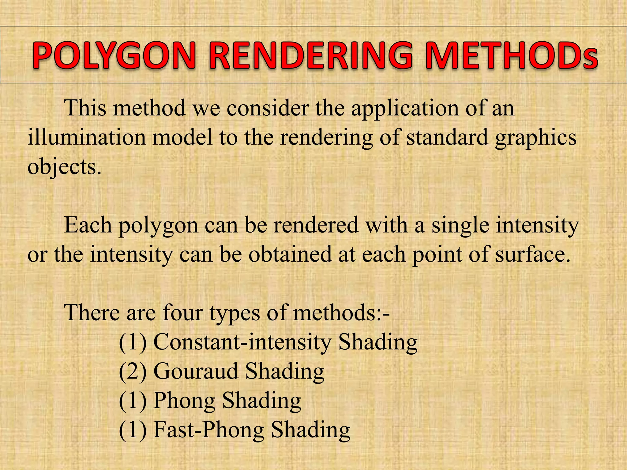 This method we consider the application of an
illumination model to the rendering of standard graphics
objects.
Each polygon can be rendered with a single intensity
or the intensity can be obtained at each point of surface.
There are four types of methods:-
(1) Constant-intensity Shading
(2) Gouraud Shading
(1) Phong Shading
(1) Fast-Phong Shading
 