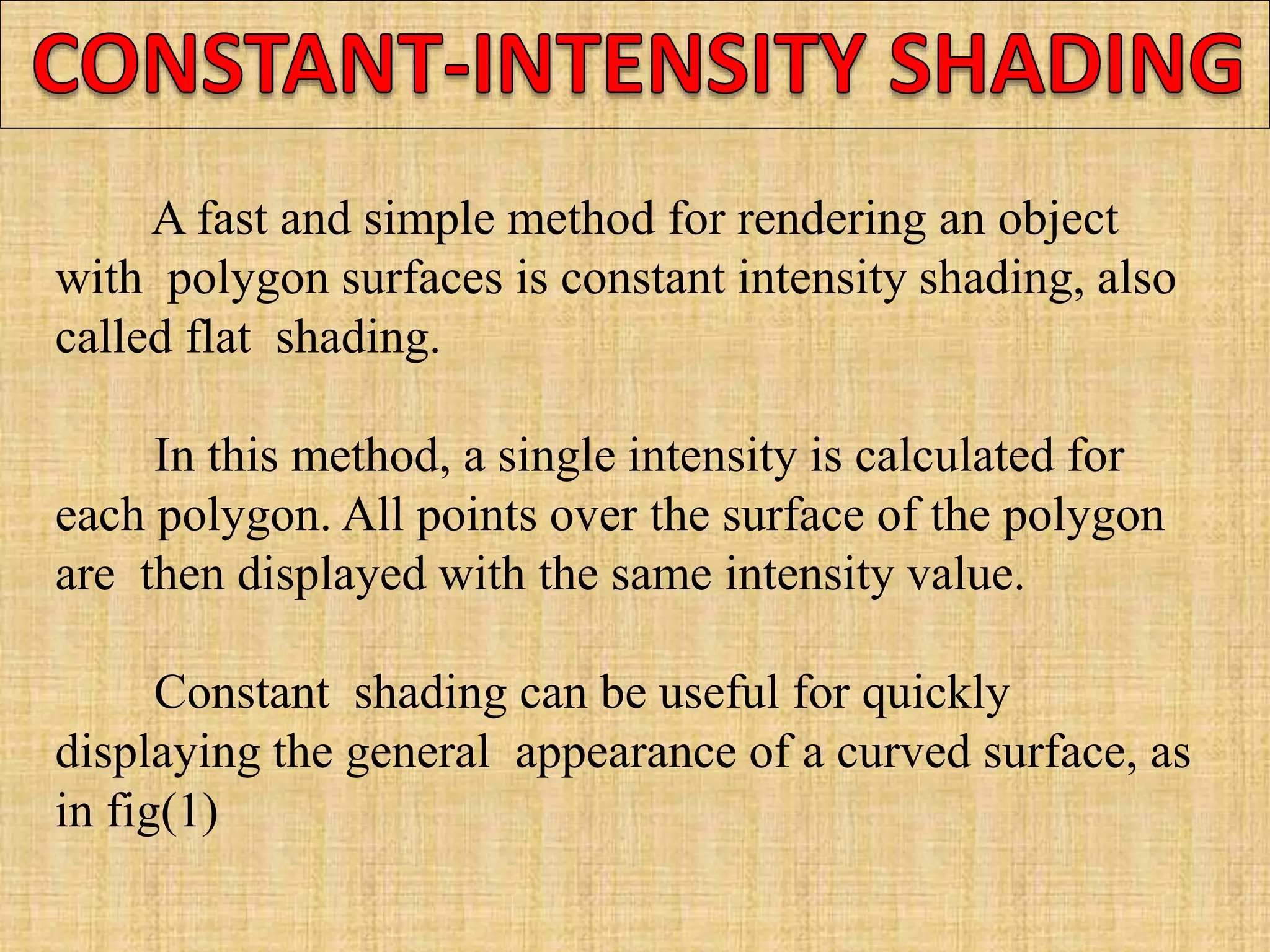 A fast and simple method for rendering an object
with polygon surfaces is constant intensity shading, also
called flat shading.
In this method, a single intensity is calculated for
each polygon. All points over the surface of the polygon
are then displayed with the same intensity value.
Constant shading can be useful for quickly
displaying the general appearance of a curved surface, as
in fig(1)
 