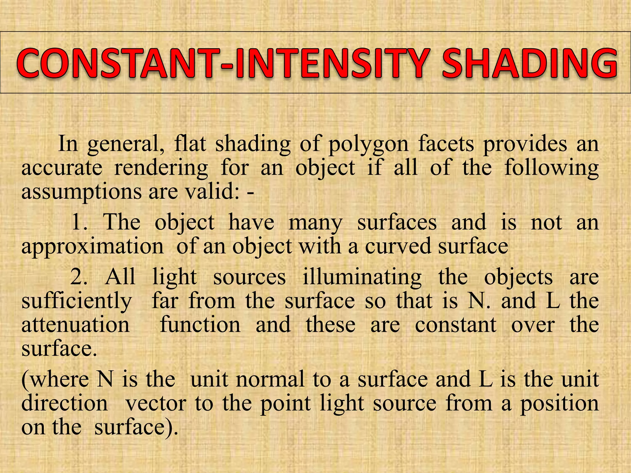 In general, flat shading of polygon facets provides an
accurate rendering for an object if all of the following
assumptions are valid: -
1. The object have many surfaces and is not an
approximation of an object with a curved surface
2. All light sources illuminating the objects are
sufficiently far from the surface so that is N. and L the
attenuation function and these are constant over the
surface.
(where N is the unit normal to a surface and L is the unit
direction vector to the point light source from a position
on the surface).
 