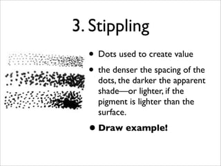 3. Stippling
  • Dots used to create value
  • the denser the spacing of the
    dots, the darker the apparent
    shade—or lighter, if the
    pigment is lighter than the
    surface.
  • Draw example!
 