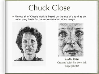 Chuck Close
• Almost all of Close’s work is based on the use of a grid as an
  underlying basis for the representation of an image.




                                             Leslie 1986
                                       Created with his own ink
                                             ﬁngerprints!
 