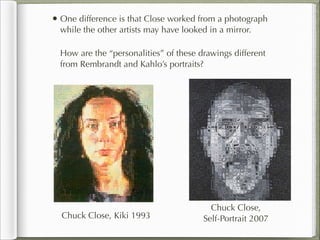 • One difference is that Close worked from a photograph
  while the other artists may have looked in a mirror.

  How are the “personalities” of these drawings different
  from Rembrandt and Kahlo’s portraits?




                                          Chuck Close,
  Chuck Close, Kiki 1993                Self-Portrait 2007
 