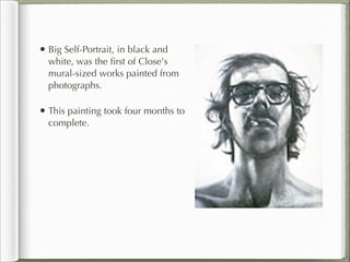 • Big Self-Portrait, in black and
  white, was the ﬁrst of Close's
  mural-sized works painted from
  photographs.

• This painting took four months to
  complete.
 