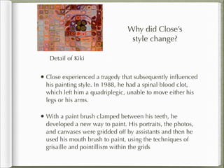 Why did Close’s
                                  style change?

   Detail of Kiki


• Close experienced a tragedy that subsequently inﬂuenced
  his painting style. In 1988, he had a spinal blood clot,
  which left him a quadriplegic, unable to move either his
  legs or his arms.

• With a paint brush clamped between his teeth, he
  developed a new way to paint. His portraits, the photos,
  and canvases were gridded off by assistants and then he
  used his mouth brush to paint, using the techniques of
  grisaille and pointillism within the grids
 
