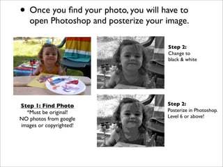 • Once you ﬁnd your photo, you will have to
   open Photoshop and posterize your image.

                                     Step 2:
                                     Change to
                                     black & white




Step 1: Find Photo                   Step 2:
  *Must be original!                 Posterize in Photoshop.
                                     Level 6 or above!
NO photos from google
images or copyrighted!
 